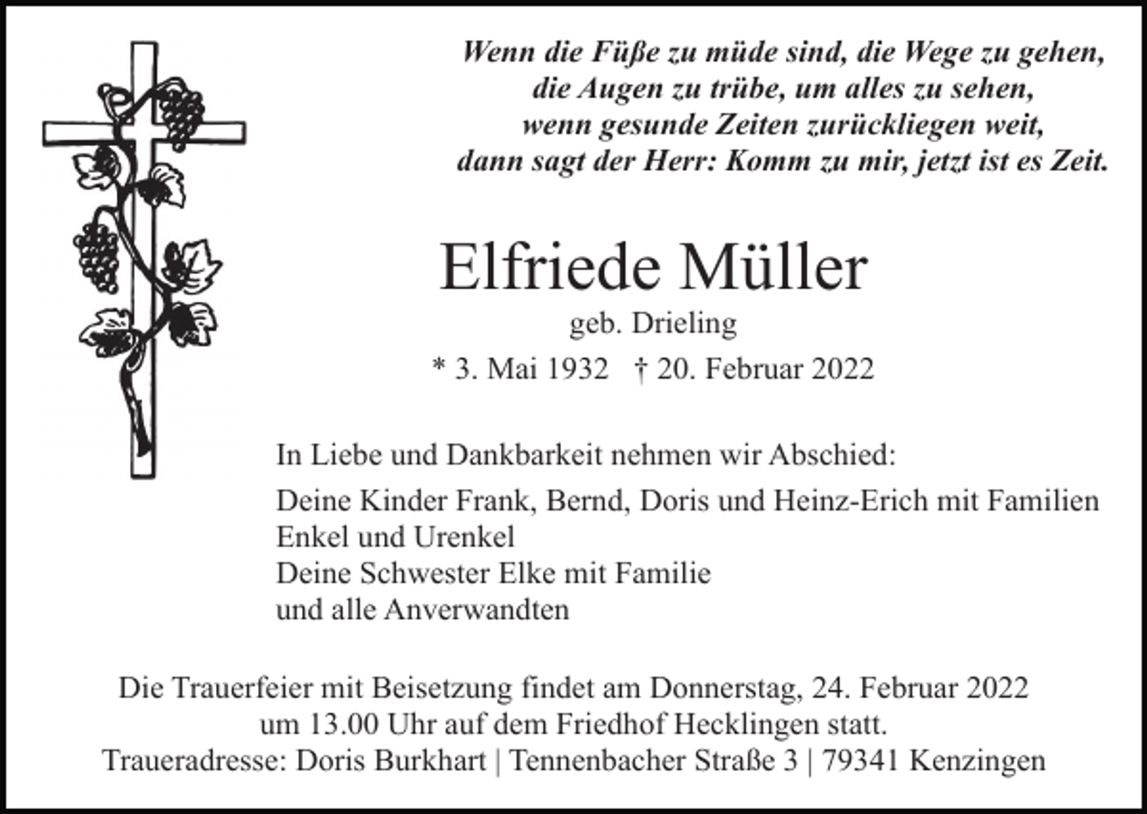<p>Wenn die Füße zu müde sind, die Wege zu gehen,<br />die Augen zu trübe, um alles zu sehen,<br />wenn gesunde Zeiten zurückliegen weit,<br />dann sagt der Herr: Komm zu mir, jetzt ist es Zeit.</p><p>Elfriede Müller<br />geb. Drieling<br />* 3. Mai 1932 † 20. Februar 2022<br />In Liebe und Dankbarkeit nehmen wir Abschied:<br />Deine Kinder Frank, Bernd, Doris und Heinz-Erich mit Familien<br />Enkel und Urenkel<br />Deine Schwester Elke mit Familie<br />und alle Anverwandten<br />Die Trauerfeier mit Beisetzung findet am Donnerstag, 24. Februar 2022<br />um 13.00 Uhr auf dem Friedhof Hecklingen statt.<br />Traueradresse: Doris Burkhart | Tennenbacher Straße 3 | 79341 Kenzingen</p>