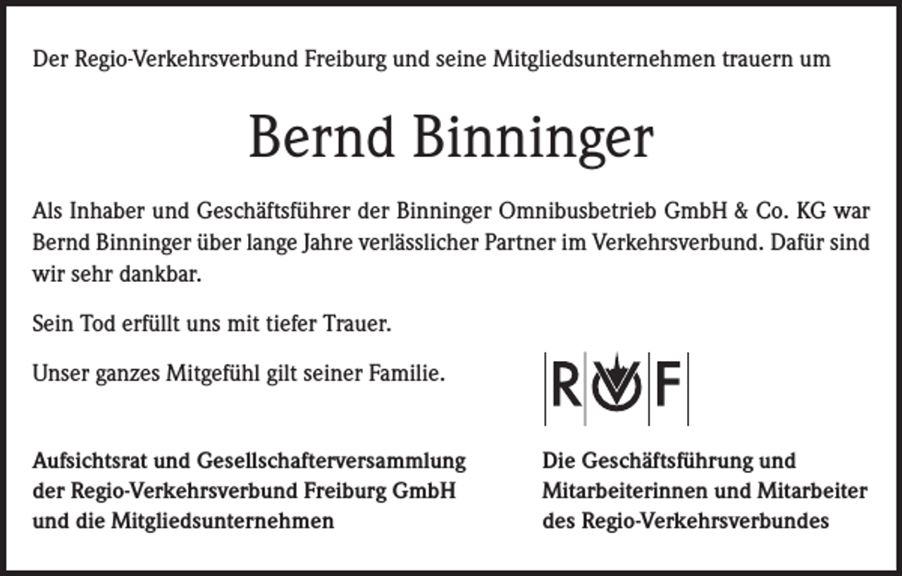 <p>Der Regio-Verkehrsverbund Freiburg und seine Mitgliedsunternehmen trauern um</p><p>Bernd Binninger<br />Als Inhaber und Geschäftsführer der Binninger Omnibusbetrieb GmbH &amp; Co. KG war<br />Bernd Binninger über lange Jahre verlässlicher Partner im Verkehrsverbund. Dafür sind<br />wir sehr dankbar.<br />Sein Tod erfüllt uns mit tiefer Trauer.<br />Unser ganzes Mitgefühl gilt seiner Familie.<br />Aufsichtsrat und Gesellschafterversammlung<br />der Regio-Verkehrsverbund Freiburg GmbH<br />und die Mitgliedsunternehmen</p><p>Die Geschäftsführung und<br />Mitarbeiterinnen und Mitarbeiter<br />des Regio-Verkehrsverbundes</p>