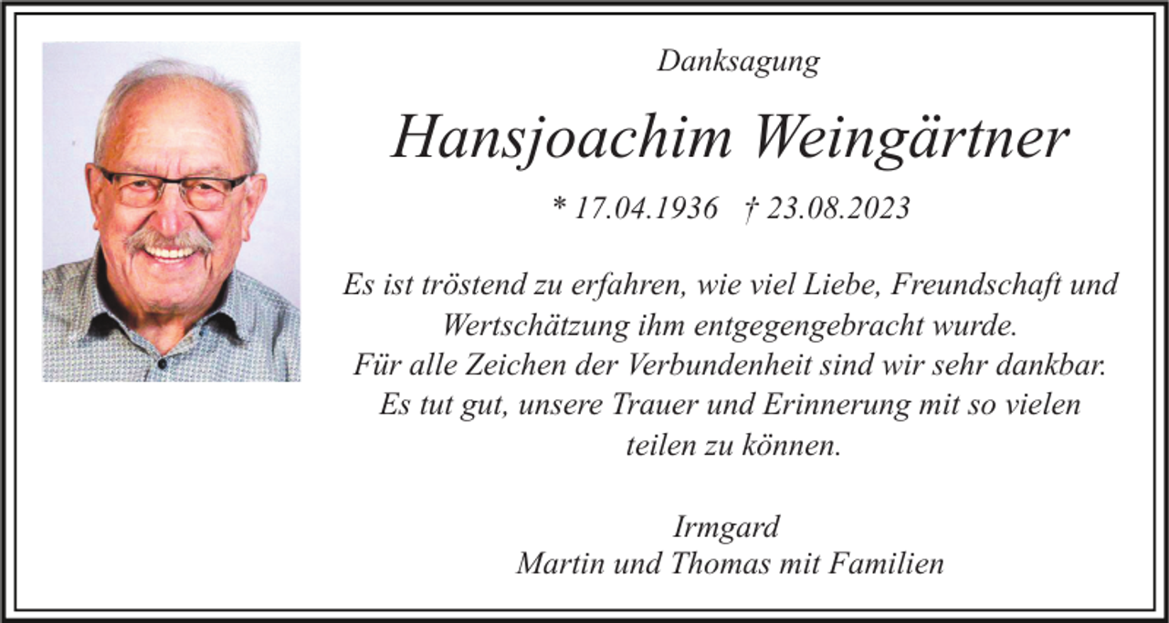 <p>Danksagung</p><p>Hansjoachim Weingärtner<br />* 17.04.1936 † 23.08.2023<br />Es ist tröstend zu erfahren, wie viel Liebe, Freundschaft und<br />Wertschätzung ihm entgegengebracht wurde.<br />Für alle Zeichen der Verbundenheit sind wir sehr dankbar.<br />Es tut gut, unsere Trauer und Erinnerung mit so vielen<br />teilen zu können.<br />Irmgard<br />Martin und Thomas mit Familien</p>