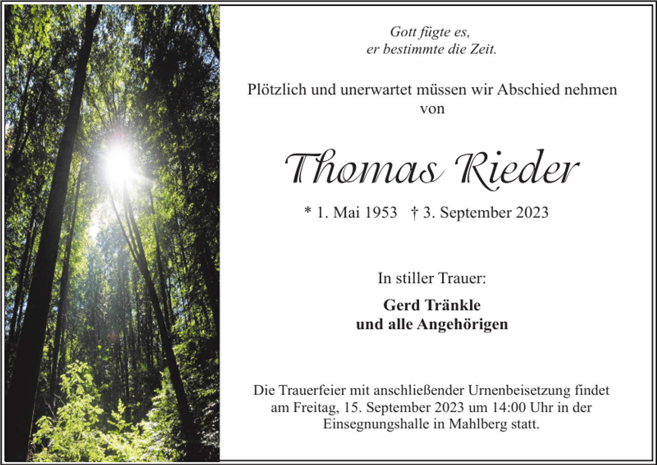 <p>Gott fügte es,<br />er bestimmte die Zeit.</p><p>Plötzlich und unerwartet müssen wir Abschied nehmen<br />von</p><p>Thomas Rieder<br />* 1. Mai 1953 † 3. September 2023</p><p>In stiller Trauer:<br />Gerd Tränkle<br />und alle Angehörigen</p><p>Die Trauerfeier mit anschließender Urnenbeisetzung findet<br />am Freitag, 15. September 2023 um 14:00 Uhr in der<br />Einsegnungshalle in Mahlberg statt.</p>