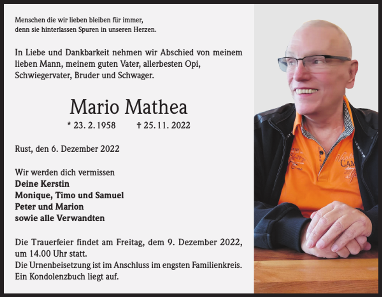 <p>Menschen die wir lieben bleiben für immer,<br />denn sie hinterlassen Spuren in unseren Herzen.</p><p>In Liebe und Dankbarkeit nehmen wir Abschied von meinem<br />lieben Mann, meinem guten Vater, allerbesten Opi,<br />Schwiegervater, Bruder und Schwager.</p><p>Mario Mathea<br />* 23. 2. 1958</p><p>† 25. 11. 2022</p><p>Rust, den 6. Dezember 2022<br />Wir werden dich vermissen<br />Deine Kerstin<br />Monique, Timo und Samuel<br />Peter und Marion<br />sowie alle Verwandten<br />Die Trauerfeier findet am Freitag, dem 9. Dezember 2022,<br />um 14.00 Uhr statt.<br />Die Urnenbeisetzung ist im Anschluss im engsten Familienkreis.<br />Ein Kondolenzbuch liegt auf.</p>