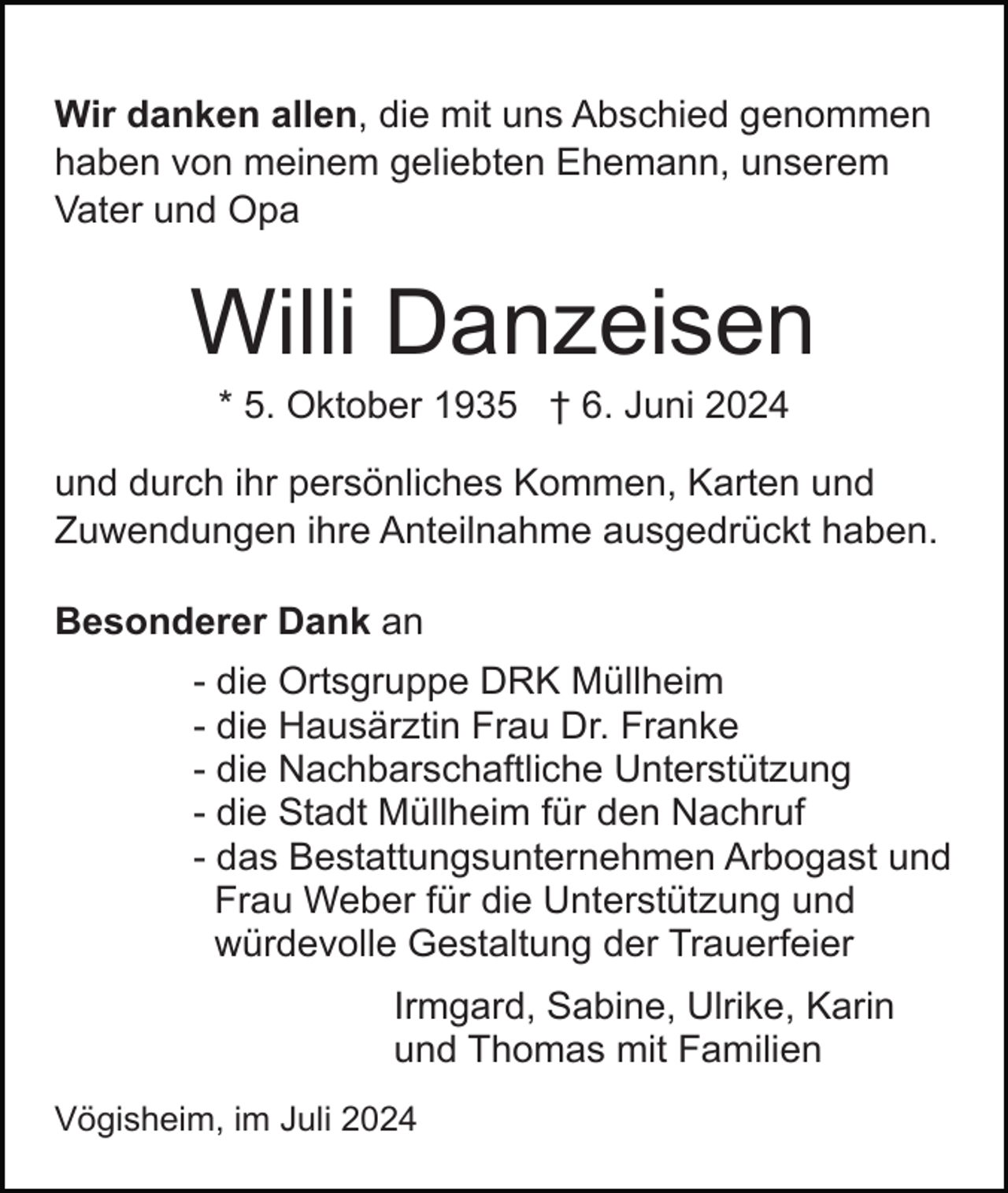 <p>Wir danken allen, die mit uns Abschied genommen<br />haben von meinem geliebten Ehemann, unserem<br />Vater und Opa</p><p>Willi Danzeisen<br />* 5. Oktober 1935 † 6. Juni 2024<br />und durch ihr persönliches Kommen, Karten und<br />Zuwendungen ihre Anteilnahme ausgedrückt haben.<br />Besonderer Dank an<br />- die Ortsgruppe DRK Müllheim<br />- die Hausärztin Frau Dr. Franke<br />- die Nachbarschaftliche Unterstützung<br />- die Stadt Müllheim für den Nachruf<br />- das Bestattungsunternehmen Arbogast und<br />Frau Weber für die Unterstützung und<br />würdevolle Gestaltung der Trauerfeier<br />Irmgard, Sabine, Ulrike, Karin<br />und Thomas mit Familien<br />Vögisheim, im Juli 2024</p>