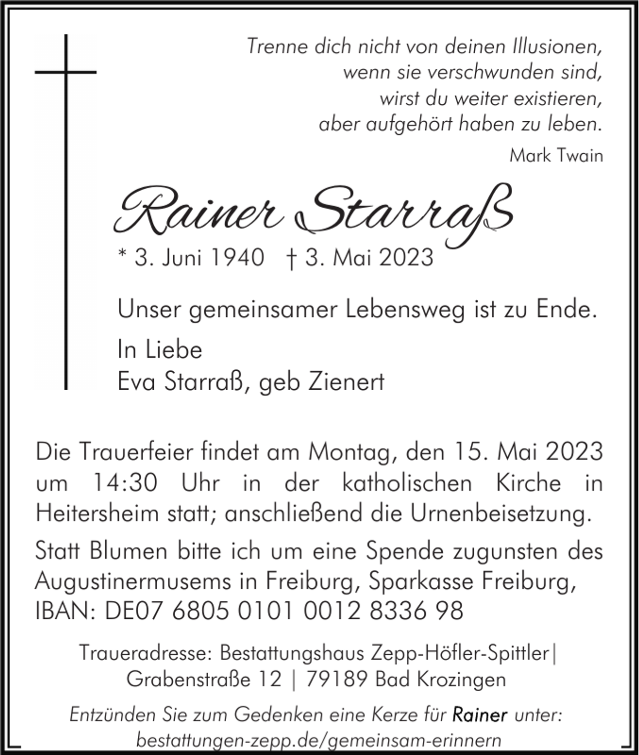 <p>Trenne dich nicht von deinen Illusionen,<br />wenn sie verschwunden sind,<br />wirst du weiter existieren,<br />aber aufgehört haben zu leben.<br />Mark Twain</p><p>Rainer Starraß<br />* 3. Juni 1940 † 3. Mai 2023</p><p>Unser gemeinsamer Lebensweg ist zu Ende.<br />In Liebe<br />Eva Starraß, geb Zienert<br />Die Trauerfeier findet am Montag, den 15. Mai 2023<br />um 14:30 Uhr in der katholischen Kirche in<br />Heitersheim statt; anschließend die Urnenbeisetzung.<br />Statt Blumen bitte ich um eine Spende zugunsten des<br />Augustinermusems in Freiburg, Sparkasse Freiburg,<br />IBAN: DE07 6805 0101 0012 8336 98<br />Traueradresse: Bestattungshaus Zepp-Höfler-Spittler|<br />Grabenstraße 12 | 79189 Bad Krozingen<br />Entzünden Sie zum Gedenken eine Kerze für<br />unter:<br />bestattungen-zepp.de/gemeinsam-erinnern</p>