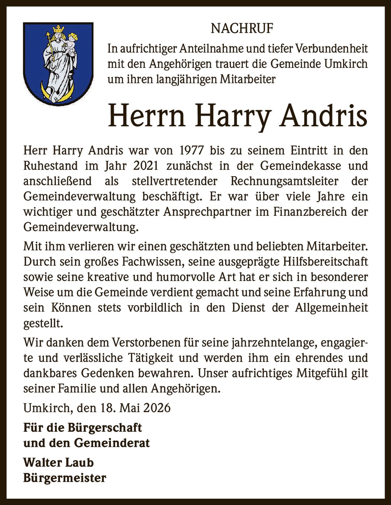 <p>NACHRUF</p><p>In aufrichtiger Anteilnahme und tiefer Verbundenheit mit den Angehörigen trauert die Gemeinde Umkirch um ihren langjährigen Mitarbeiter</p><p><strong>Herrn Harry Andris</strong></p><p>Herr Harry Andris war von 1977 bis zu seinem Eintritt in den Ruhestand im Jahr 2021 zunächst in der Gemeindekasse und anschließend als stellvertretender Rechnungsamtsleiter der Gemeindeverwaltung beschäftigt. Er war über viele Jahre ein wichtiger und geschätzter Ansprechpartner im Finanzbereich der Gemeindeverwaltung.</p><p>Mit ihm verlieren wir einen geschätzten und beliebten Mitarbeiter. Durch sein großes Fachwissen, seine ausgeprägte Hilfsbereitschaft sowie seine kreative und humorvolle Art hat er sich in besonderer Weise um die Gemeinde verdient gemacht und seine Erfahrung und sein Können stets vorbildlich in den Dienst der Allgemeinheit gestellt.</p><p>Wir danken dem Verstorbenen für seine jahrzehntelange, engagierte und verlässliche Tätigkeit und werden ihm ein ehrendes und dankbares Gedenken bewahren. Unser aufrichtiges Mitgefühl gilt seiner Familie und allen Angehörigen.</p><p>Umkirch, den 18. Mai 2026</p><p><strong>Für die Bürgerschaft und den Gemeinderat</strong><br>Walter Laub<br>Bürgermeister</p>