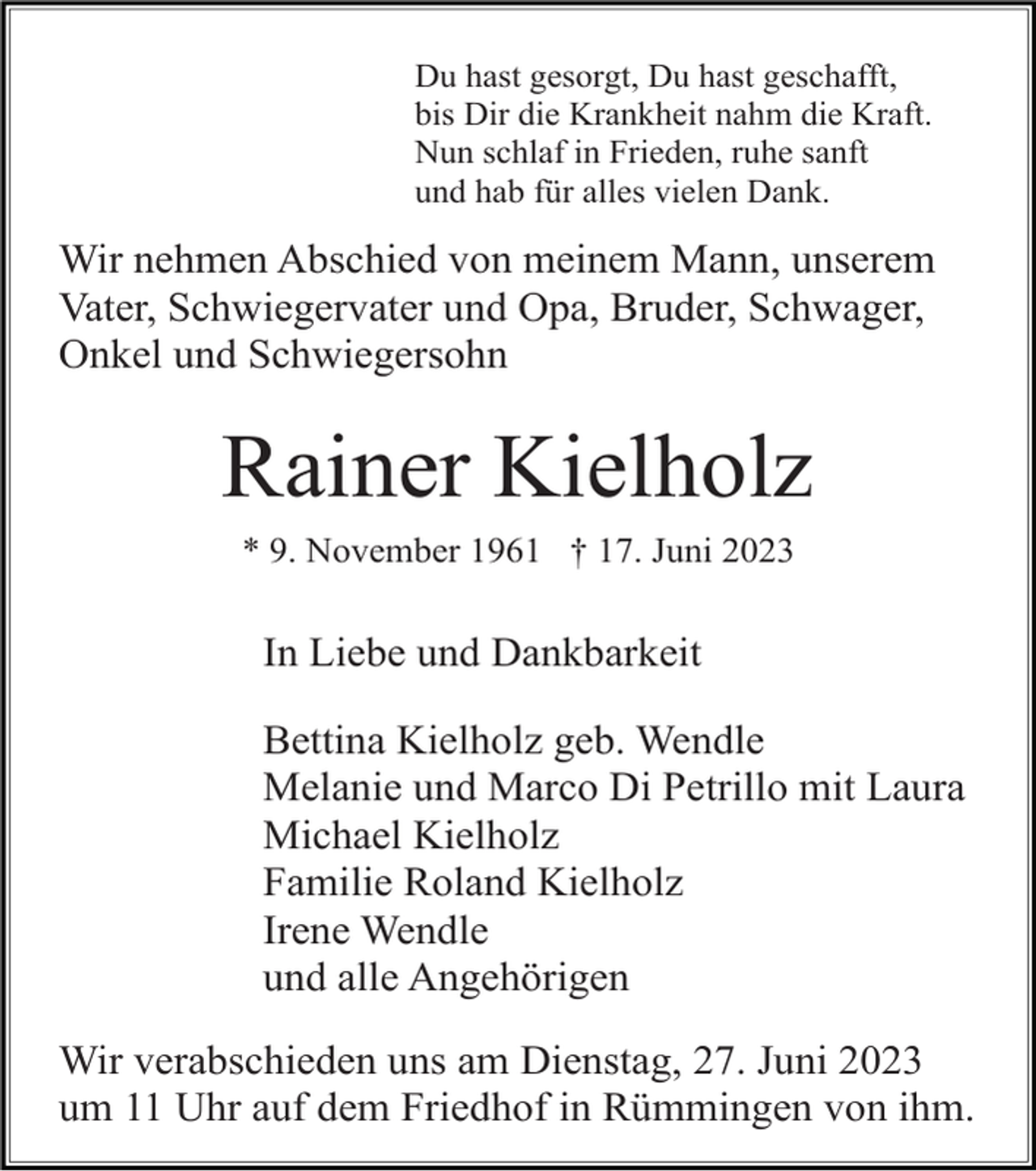 <p>Du hast gesorgt, Du hast geschafft,<br />bis Dir die Krankheit nahm die Kraft.<br />Nun schlaf in Frieden, ruhe sanft<br />und hab für alles vielen Dank.</p><p>Wir nehmen Abschied von meinem Mann, unserem<br />Vater, Schwiegervater und Opa, Bruder, Schwager,<br />Onkel und Schwiegersohn</p><p>Rainer Kielholz<br />* 9. November 1961 † 17. Juni 2023</p><p>In Liebe und Dankbarkeit<br />Bettina Kielholz geb. Wendle<br />Melanie und Marco Di Petrillo mit Laura<br />Michael Kielholz<br />Familie Roland Kielholz<br />Irene Wendle<br />und alle Angehörigen<br />Wir verabschieden uns am Dienstag, 27. Juni 2023<br />um 11 Uhr auf dem Friedhof in Rümmingen von ihm.</p>