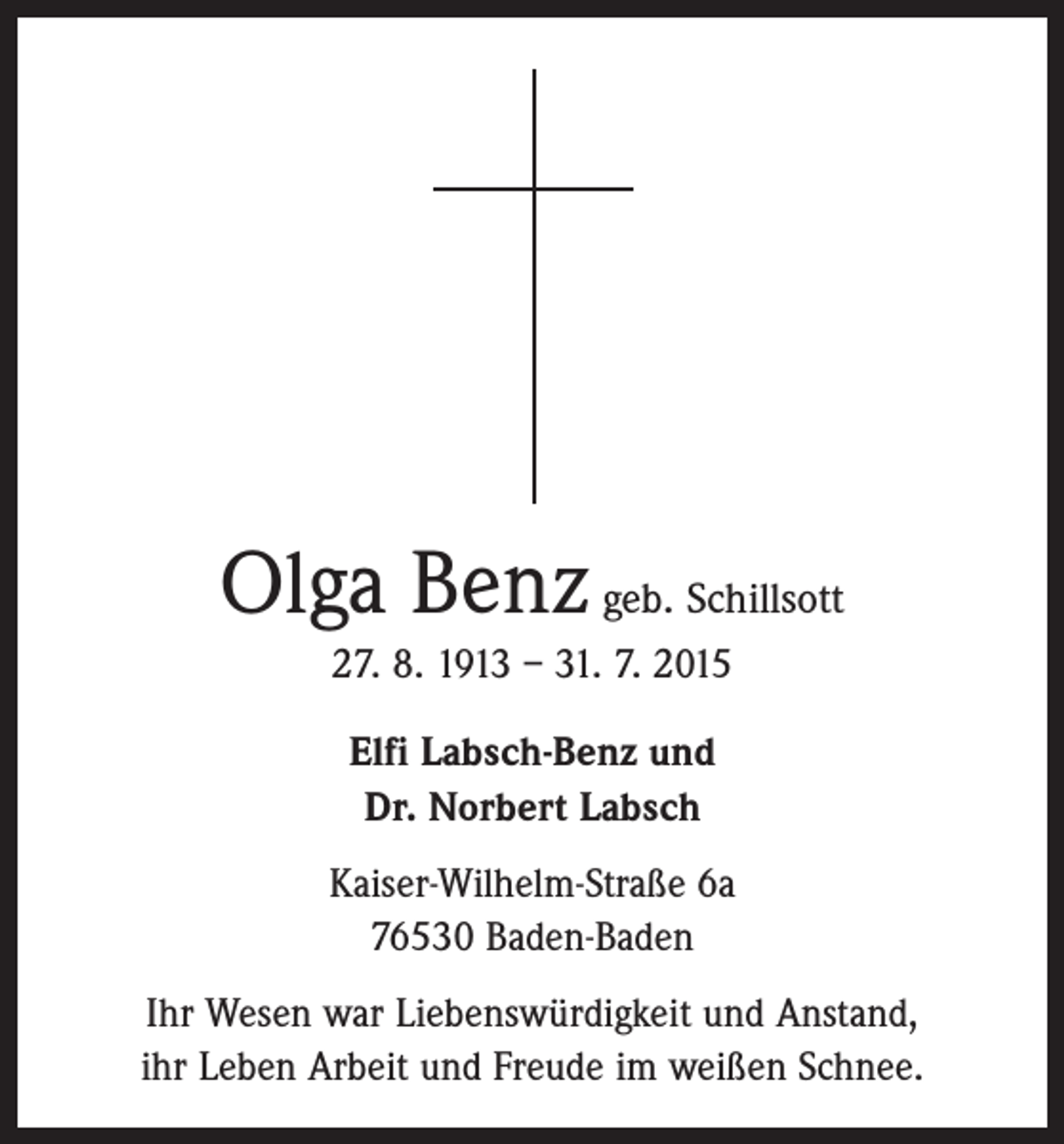 <p>Olga Benz geb. Schillsott<br />27. 8. 1913 – 31. 7. 2015<br />Elfi Labsch-Benz und<br />Dr. Norbert Labsch<br />Kaiser-Wilhelm-Straße 6a<br />76530 Baden-Baden<br />Ihr Wesen war Liebenswürdigkeit und Anstand,<br />ihr Leben Arbeit und Freude im weißen Schnee.</p>