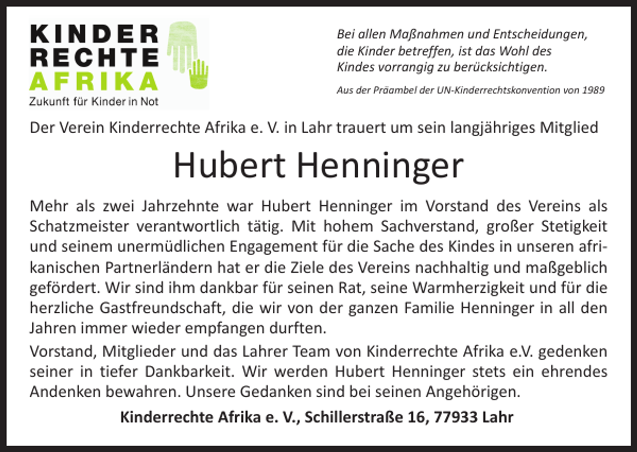 <p>Bei allen Maßnahmen und Entscheidungen,<br />die Kinder betreffen, ist das Wohl des<br />Kindes vorrangig zu berücksichtigen.<br />Aus der Präambel der UN-Kinderrechtskonvention von 1989</p><p>Der Verein Kinderrechte Afrika e. V. in Lahr trauert um sein langjähriges Mitglied</p><p>Hubert Henninger</p><p>Mehr als zwei Jahrzehnte war Hubert Henninger im Vorstand des Vereins als<br />Schatzmeister verantwortlich tätig. Mit hohem Sachverstand, großer Stetigkeit<br />und seinem unermüdlichen Engagement für die Sache des Kindes in unseren afrikanischen Partnerländern hat er die Ziele des Vereins nachhaltig und maßgeblich<br />gefördert. Wir sind ihm dankbar für seinen Rat, seine Warmherzigkeit und für die<br />herzliche Gastfreundschaft, die wir von der ganzen Familie Henninger in all den<br />Jahren immer wieder empfangen durften.<br />Vorstand, Mitglieder und das Lahrer Team von Kinderrechte Afrika e.V. gedenken<br />seiner in tiefer Dankbarkeit. Wir werden Hubert Henninger stets ein ehrendes<br />Andenken bewahren. Unsere Gedanken sind bei seinen Angehörigen.<br />Kinderrechte Afrika e. V., Schillerstraße 16, 77933 Lahr</p>