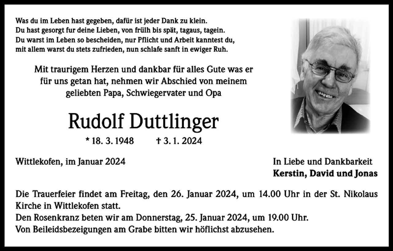 <p>Was du im Leben hast gegeben, dafür ist jeder Dank zu klein.<br />Du hast gesorgt fur deine Lieben, von frülh bis spät, tagaus, tagein.<br />Du warst im Leben so bescheiden, nur Pflicht und Arbeit kanntest du,<br />mit allem warst du stets zufrieden, nun schlafe sanft in ewiger Ruh.</p><p>Mit traurigem Herzen und dankbar für alles Gute was er<br />für uns getan hat, nehmen wir Abschied von meinem<br />geliebten Papa, Schwiegervater und Opa</p><p>Rudolf Duttlinger<br />* 18. 3. 1948</p><p>† 3. 1. 2024</p><p>Wittlekofen, im Januar 2024 In Liebe und Dankbarkeit<br />Kerstin, David und Jonas<br />Die Trauerfeier findet am Freitag, den 26. Januar 2024, um 14.00 Uhr in der St. Nikolaus<br />Kirche in Wittlekofen statt.<br />Den Rosenkranz beten wir am Donnerstag, 25. Januar 2024, um 19.00 Uhr.<br />Von Beileidsbezeigungen am Grabe bitten wir höflichst abzusehen.</p>
