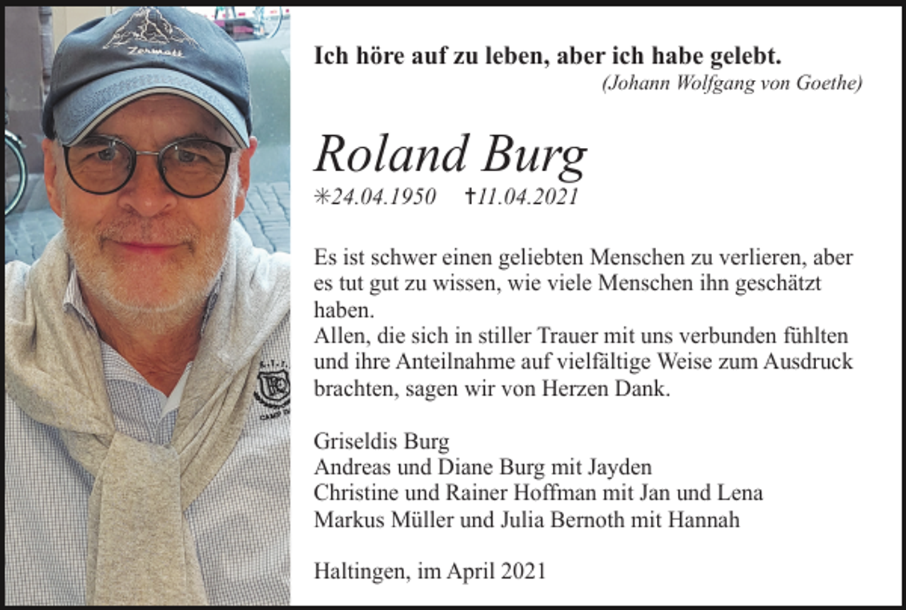 <p>Ich höre auf zu leben, aber ich habe gelebt.<br />(Johann Wolfgang von Goethe)</p><p>Roland Burg<br />✳24.04.1950</p><p>✝11.04.2021</p><p>Es ist schwer einen geliebten Menschen zu verlieren, aber<br />es tut gut zu wissen, wie viele Menschen ihn geschätzt<br />haben.<br />Allen, die sich in stiller Trauer mit uns verbunden fühlten<br />und ihre Anteilnahme auf vielfältige Weise zum Ausdruck<br />brachten, sagen wir von Herzen Dank.<br />Griseldis Burg<br />Andreas und Diane Burg mit Jayden<br />Christine und Rainer Hoffman mit Jan und Lena<br />Markus Müller und Julia Bernoth mit Hannah<br />Haltingen, im April 2021</p>