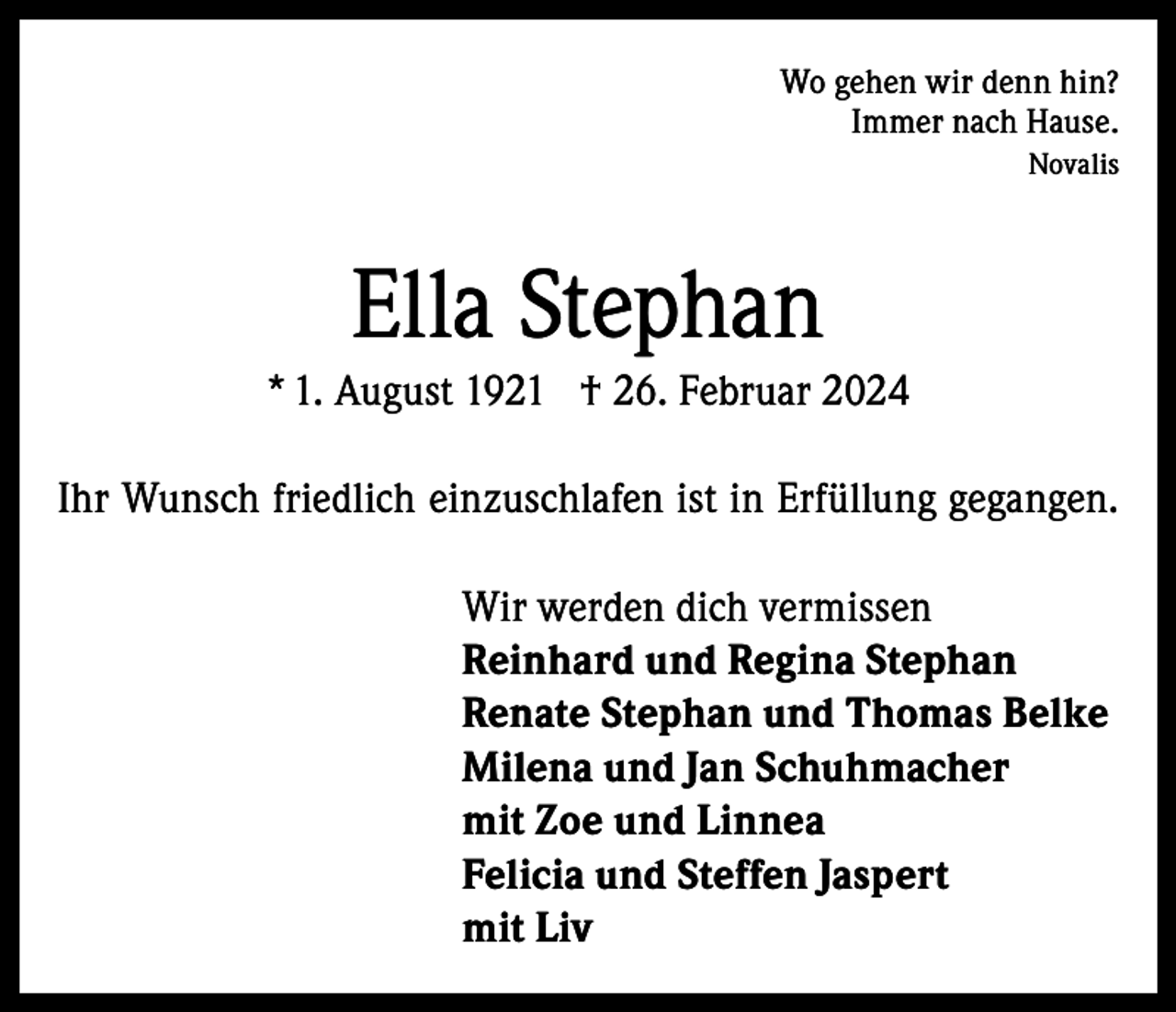 <p>Wo gehen wir denn hin?<br />Immer nach Hause.<br />Novalis</p><p>Ella Stephan<br />* 1. August 1921 † 26. Februar 2024<br />Ihr Wunsch friedlich einzuschlafen ist in Erfüllung gegangen.<br />Wir werden dich vermissen<br />Reinhard und Regina Stephan<br />Renate Stephan und Thomas Belke<br />Milena und Jan Schuhmacher<br />mit Zoe und Linnea<br />Felicia und Steffen Jaspert<br />mit Liv</p>