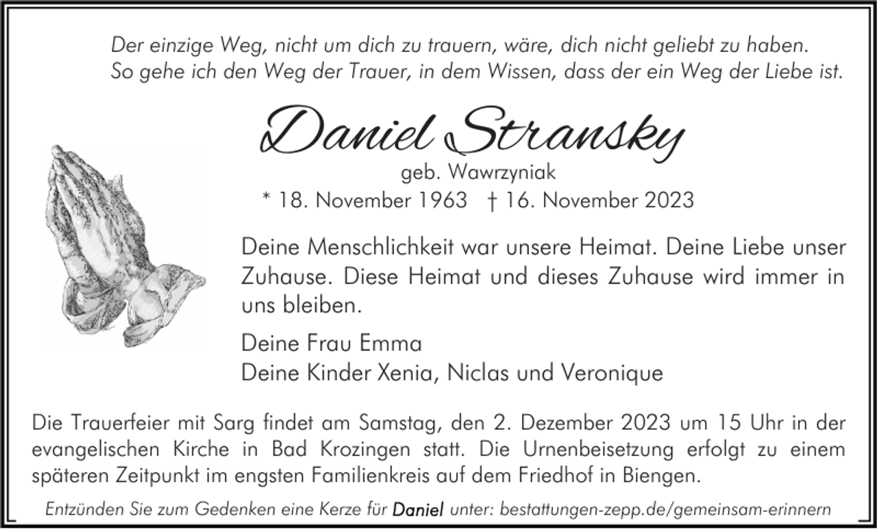 <p>Der einzige Weg, nicht um dich zu trauern, wäre, dich nicht geliebt zu haben.<br />So gehe ich den Weg der Trauer, in dem Wissen, dass der ein Weg der Liebe ist.</p><p>Daniel Stransky</p><p>geb. Wawrzyniak<br />* 18. November 1963 † 16. November 2023</p><p>Deine Menschlichkeit war unsere Heimat. Deine Liebe unser<br />Zuhause. Diese Heimat und dieses Zuhause wird immer in<br />uns bleiben.<br />Deine Frau Emma<br />Deine Kinder Xenia, Niclas und Veronique<br />Die Trauerfeier mit Sarg findet am Samstag, den 2. Dezember 2023 um 15 Uhr in der<br />evangelischen Kirche in Bad Krozingen statt. Die Urnenbeisetzung erfolgt zu einem<br />späteren Zeitpunkt im engsten Familienkreis auf dem Friedhof in Biengen.<br />Entzünden Sie zum Gedenken eine Kerze für</p><p>unter: bestattungen-zepp.de/gemeinsam-erinnern</p>