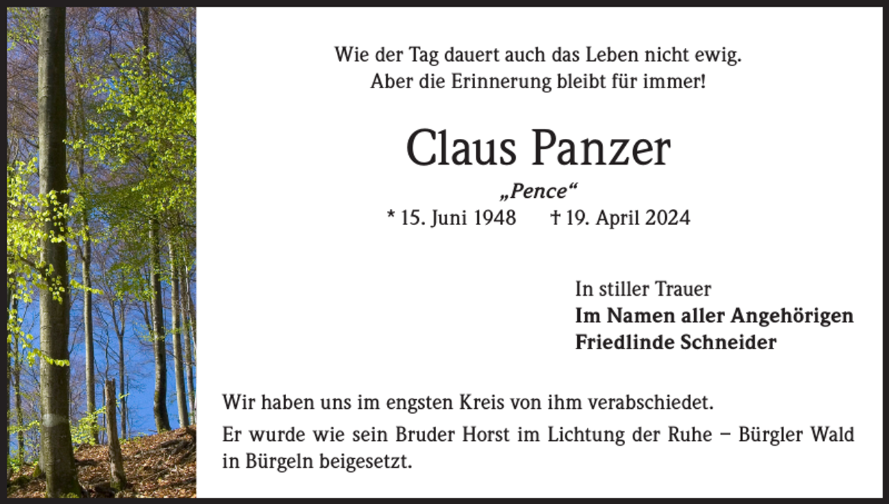 <p>Wie der Tag dauert auch das Leben nicht ewig.<br />Aber die Erinnerung bleibt für immer!</p><p>Claus Panzer</p><p>„Pence“<br />* 15. Juni 1948<br />† 19. April 2024<br />In stiller Trauer<br />Im Namen aller Angehörigen<br />Friedlinde Schneider<br />Wir haben uns im engsten Kreis von ihm verabschiedet.<br />Er wurde wie sein Bruder Horst im Lichtung der Ruhe – Bürgler Wald<br />in Bürgeln beigesetzt.</p>