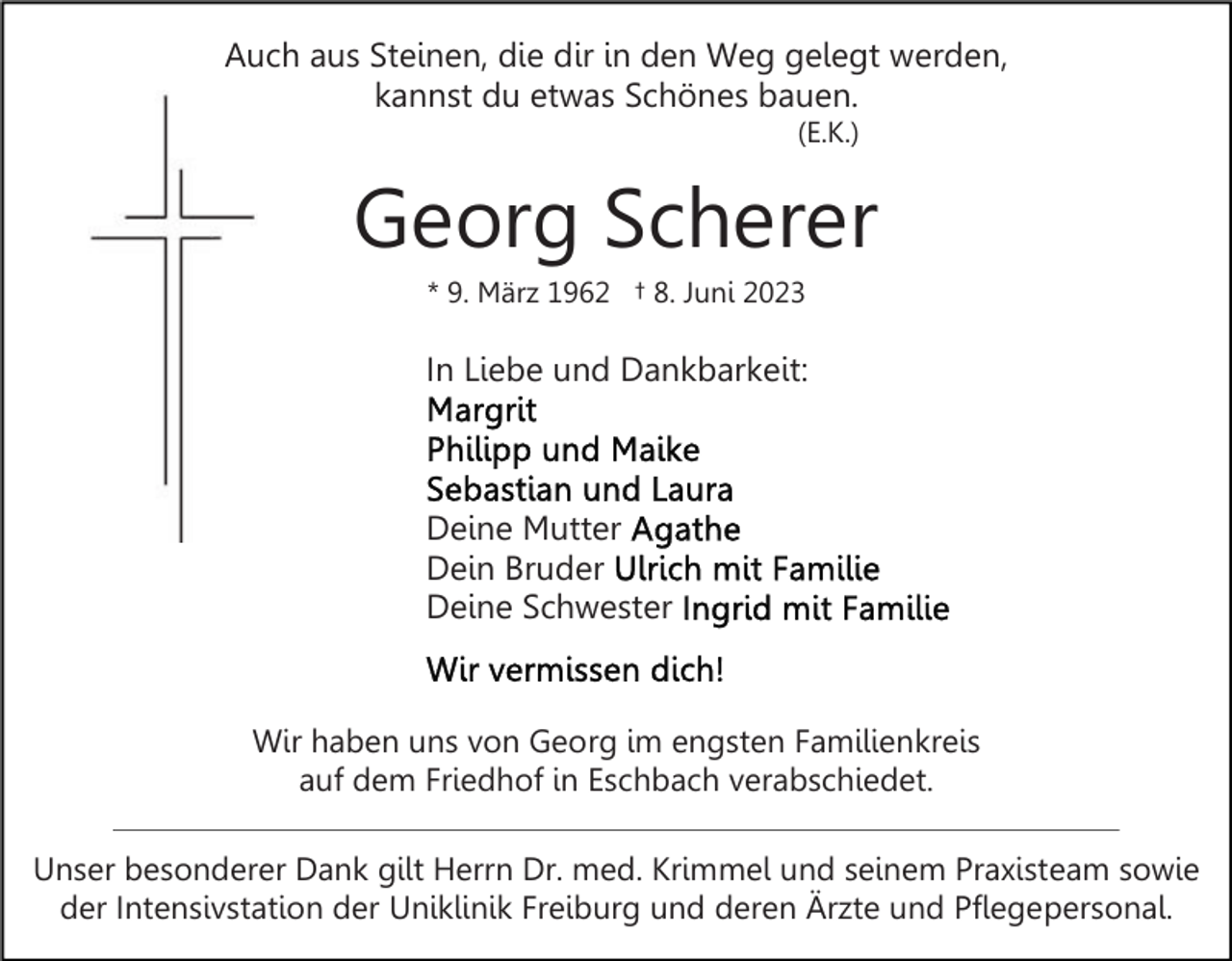 <p>Auch aus Steinen, die dir in den Weg gelegt werden,<br />kannst du etwas Schönes bauen.<br />(E.K.)</p><p>Georg Scherer<br />* 9. März 1962 † 8. Juni 2023</p><p>In Liebe und Dankbarkeit:</p><p>Deine Mutter<br />Dein Bruder<br />Deine Schwester</p><p>Wir haben uns von Georg im engsten Familienkreis<br />auf dem Friedhof in Eschbach verabschiedet.<br />Unser besonderer Dank gilt Herrn Dr. med. Krimmel und seinem Praxisteam sowie<br />der Intensivstation der Uniklinik Freiburg und deren Ärzte und Pflegepersonal.</p>