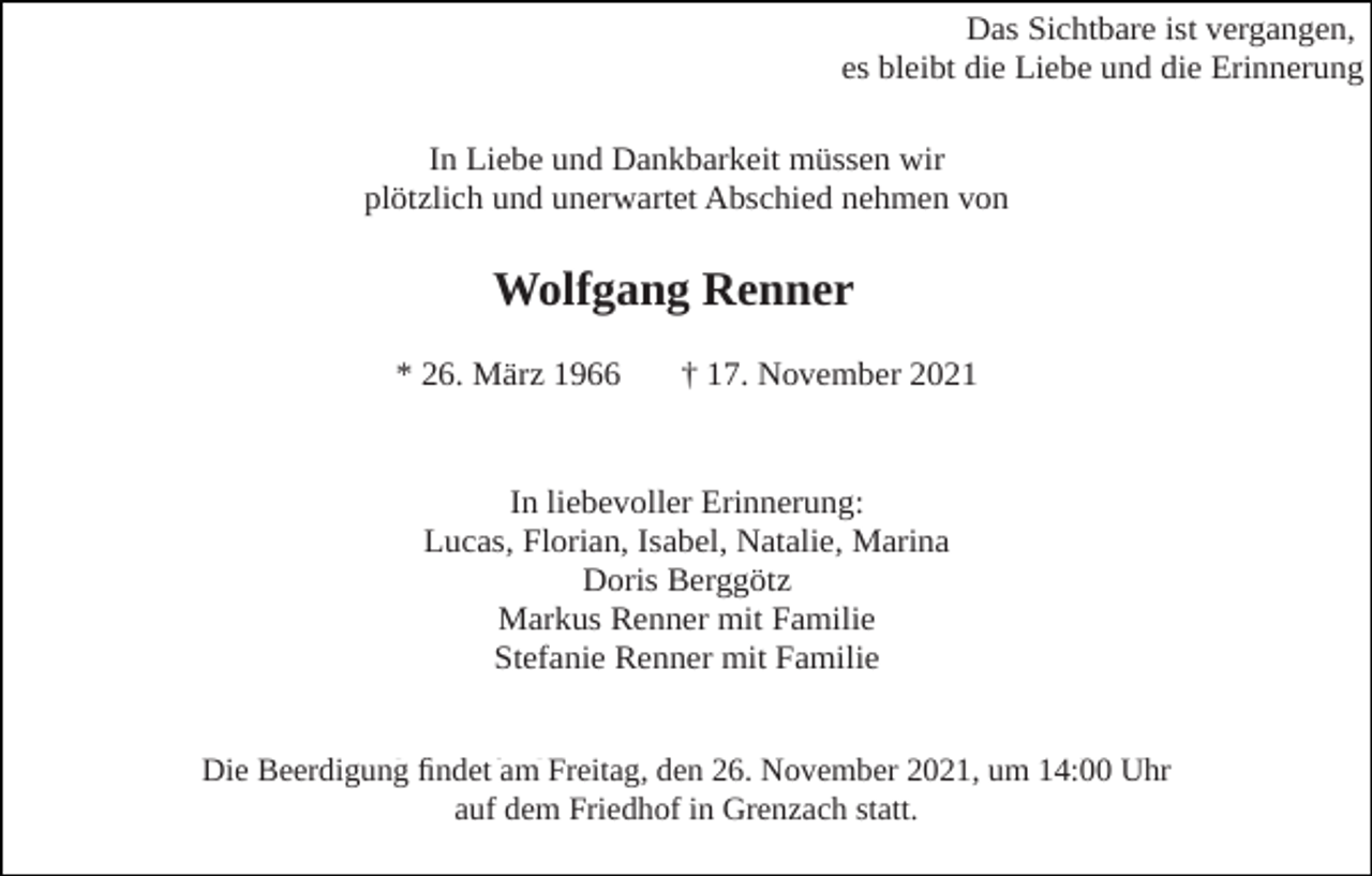 <p>Das Sichtbare ist vergangen,<br />es bleibt die Liebe und die Erinnerung<br />In Liebe und Dankbarkeit müssen wir<br />plötzlich und unerwartet Abschied nehmen von</p><p>Wolfgang<br />Wolfgang Renner<br />Renner<br />* 26. März 1966</p><p>† 17. November 2021</p><p>In liebevoller Erinnerung:<br />Lucas, Florian, Isabel, Natalie, Marina<br />Doris Berggötz<br />Markus Renner mit Familie<br />Stefanie Renner mit Familie<br />Die Beerdigung<br />findetfindet<br />am Freitag,<br />26. November<br />um 14:00<br />Die Beerdigung<br />am 26.den<br />November<br />2021,2021,<br />um 14:00<br />Uhr Uhr<br />aufdem<br />dem Friedhof<br />Friedhof in<br />auf<br />in Grenzach<br />Grenzachstatt.<br />statt.</p>