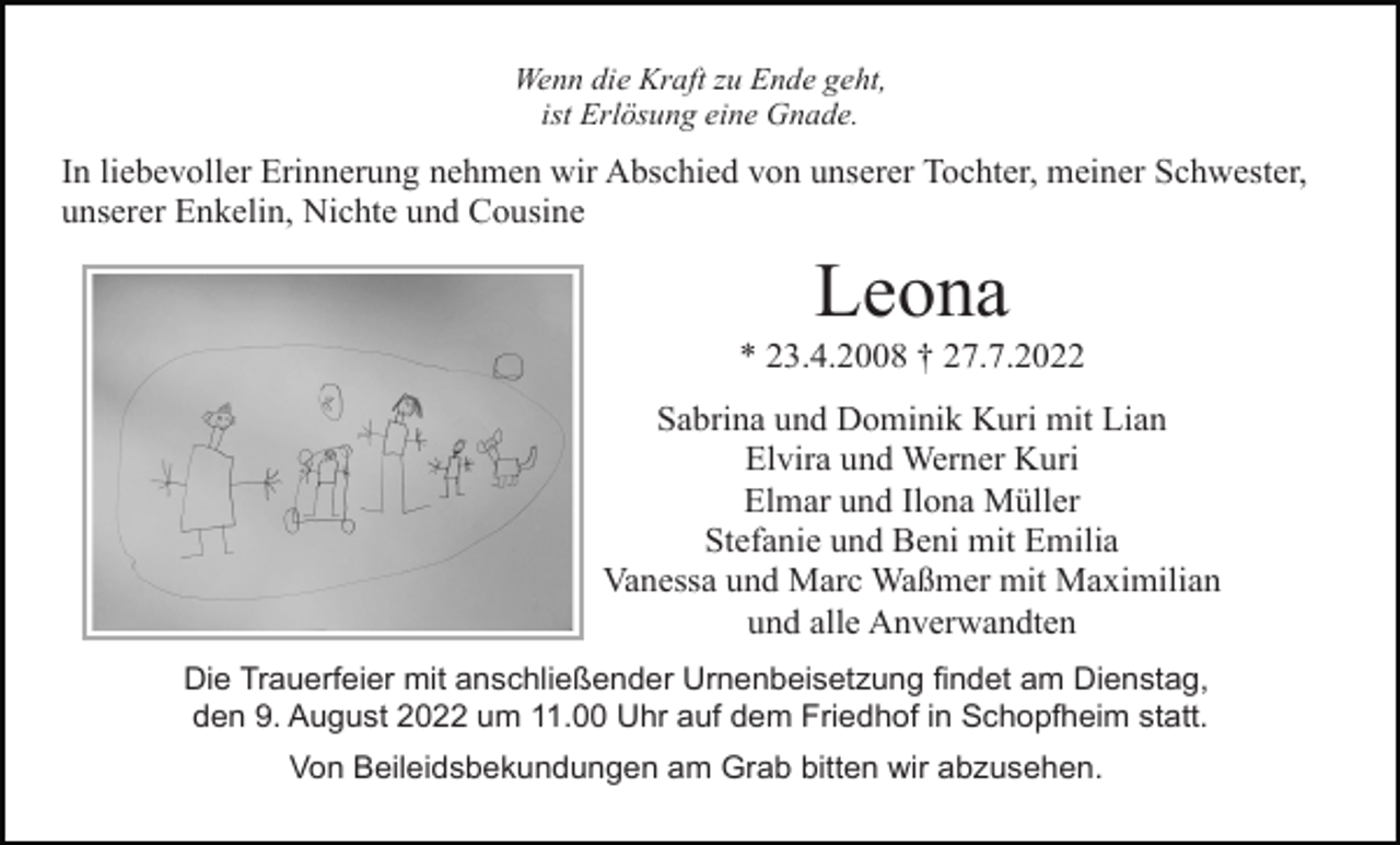 <p>Wenn die Kraft zu Ende geht,<br />ist Erlösung eine Gnade.</p><p>In liebevoller Erinnerung nehmen wir Abschied von unserer Tochter, meiner Schwester,<br />unserer Enkelin, Nichte und Cousine</p><p>Leona<br />* 23.4.2008 † 27.7.2022<br />Sabrina und Dominik Kuri mit Lian<br />Elvira und Werner Kuri<br />Elmar und Ilona Müller<br />Stefanie und Beni mit Emilia<br />Vanessa und Marc Waßmer mit Maximilian<br />und alle Anverwandten<br />Die Trauerfeier mit anschließender Urnenbeisetzung findet am Dienstag,<br />den 9. August 2022 um 11.00 Uhr auf dem Friedhof in Schopfheim statt.<br />Von Beileidsbekundungen am Grab bitten wir abzusehen.</p>