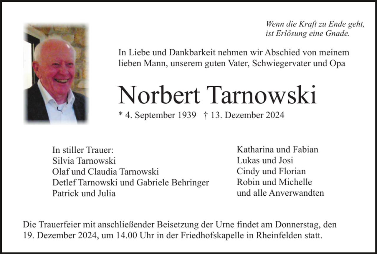 <p>Wenn die Kraft zu Ende geht,<br />ist Erlösung eine Gnade.</p><p>In Liebe und Dankbarkeit nehmen wir Abschied von meinem<br />lieben Mann, unserem guten Vater, Schwiegervater und Opa</p><p>Norbert Tarnowski<br />* 4. September 1939 † 13. Dezember 2024</p><p>In stiller Trauer:<br />Silvia Tarnowski<br />Olaf und Claudia Tarnowski<br />Detlef Tarnowski und Gabriele Behringer<br />Patrick und Julia</p><p>Katharina und Fabian<br />Lukas und Josi<br />Cindy und Florian<br />Robin und Michelle<br />und alle Anverwandten</p><p>Die Trauerfeier mit anschließender Beisetzung der Urne findet am Donnerstag, den<br />19. Dezember 2024, um 14.00 Uhr in der Friedhofskapelle in Rheinfelden statt.</p>