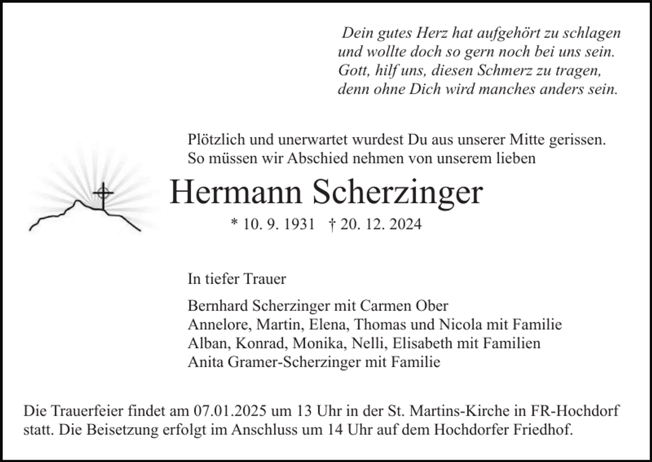 <p>Dein gutes Herz hat aufgehört zu schlagen<br />und wollte doch so gern noch bei uns sein.<br />Gott, hilf uns, diesen Schmerz zu tragen,<br />denn ohne Dich wird manches anders sein.</p><p>Bild einfügen</p><p>Plötzlich und unerwartet wurdest Du aus unserer Mitte gerissen.<br />So müssen wir Abschied nehmen von unserem lieben</p><p>Hermann Scherzinger<br />* 10. 9. 1931 † 20. 12. 2024<br />In tiefer Trauer<br />Bernhard Scherzinger mit Carmen Ober<br />Annelore, Martin, Elena, Thomas und Nicola mit Familie<br />Alban, Konrad, Monika, Nelli, Elisabeth mit Familien<br />Anita Gramer-Scherzinger mit Familie</p><p>Die Trauerfeier findet am 07.01.2025 um 13 Uhr in der St. Martins-Kirche in FR-Hochdorf<br />statt. Die Beisetzung erfolgt im Anschluss um 14 Uhr auf dem Hochdorfer Friedhof.</p>
