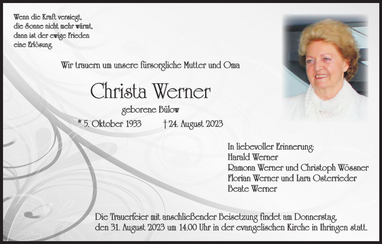 <p>Wenn die Kraft versiegt,<br />die Sonne nicht mehr wärmt,<br />dann ist der ewige Frieden<br />eine Erlösung.</p><p>Wir trauern um unsere fürsorgliche Mutter und Oma</p><p>Christa Werner<br />geborene Bülow</p><p>* 5. Oktober 1933</p><p>† 24. August 2023<br />In liebevoller Erinnerung:<br />Harald Werner<br />Ramona Werner und Christoph Wössner<br />Florian Werner und Lara Osterrieder<br />Beate Werner</p><p>Die Trauerfeier mit anschließender Beisetzung findet am Donnerstag,<br />den 31. August 2023 um 14.00 Uhr in der evangelischen Kirche in Ihringen statt.</p>