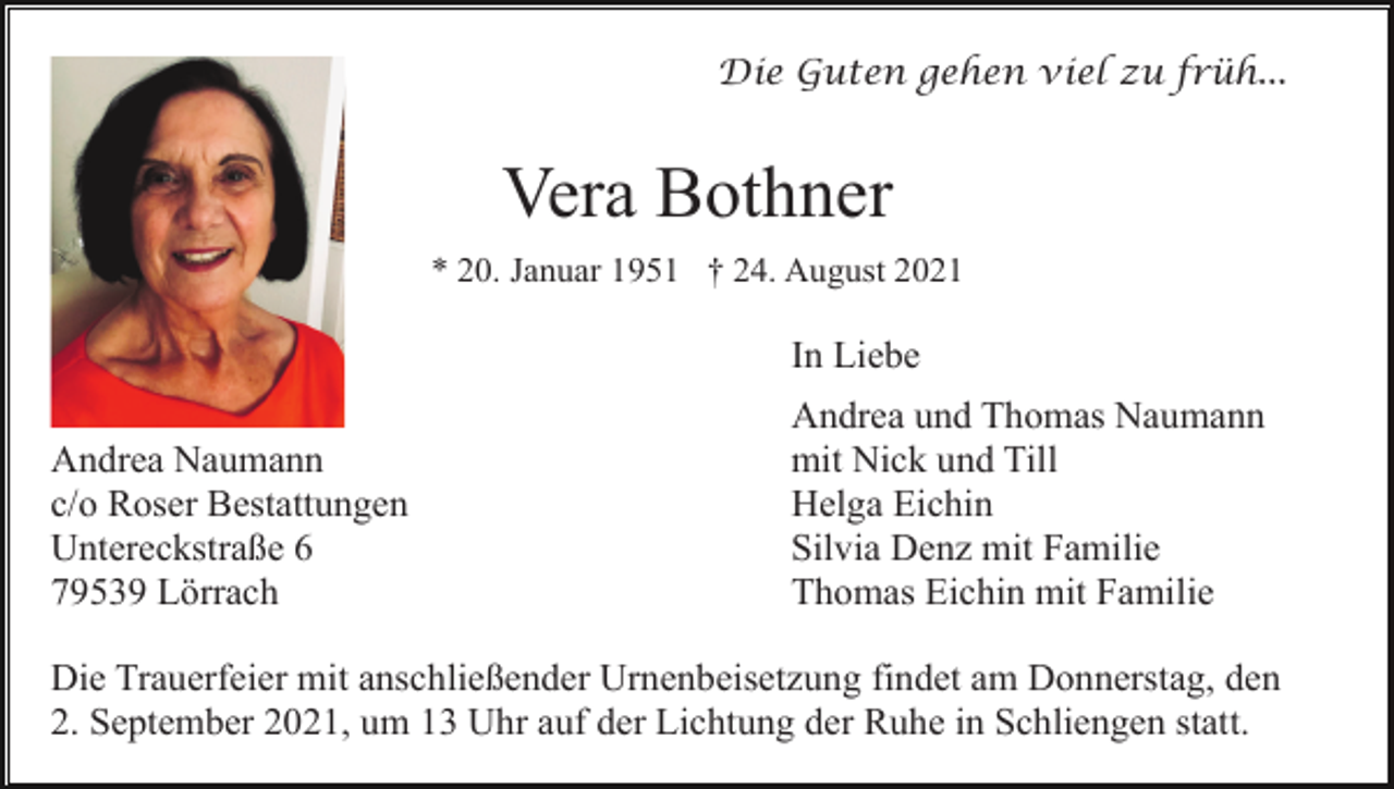 <p>Die Guten gehen viel zu früh...</p><p>Vera Bothner<br />* 20. Januar 1951 † 24. August 2021</p><p>In Liebe<br />Andrea Naumann<br />c/o Roser Bestattungen<br />Untereckstraße 6<br />79539 Lörrach</p><p>Andrea und Thomas Naumann<br />mit Nick und Till<br />Helga Eichin<br />Silvia Denz mit Familie<br />Thomas Eichin mit Familie</p><p>Die Trauerfeier mit anschließender Urnenbeisetzung findet am Donnerstag, den<br />2. September 2021, um 13 Uhr auf der Lichtung der Ruhe in Schliengen statt.</p>