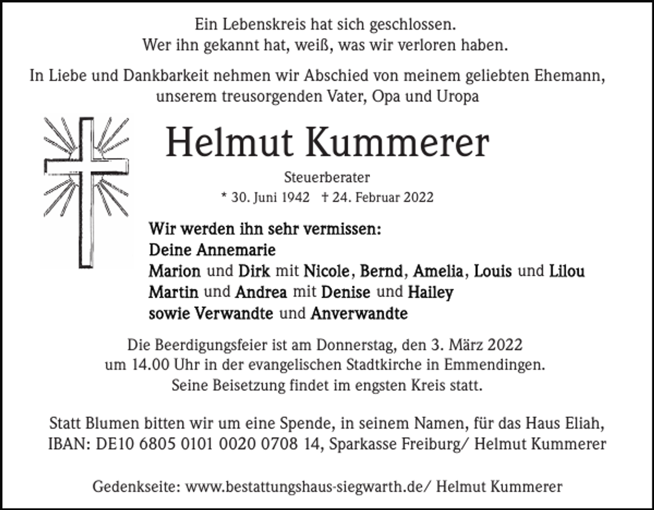 <p>Ein Lebenskreis hat sich geschlossen.<br />Wer ihn gekannt hat, weiß, was wir verloren haben.<br />In Liebe und Dankbarkeit nehmen wir Abschied von meinem geliebten Ehemann,<br />unserem treusorgenden Vater, Opa und Uropa</p><p>Helmut Kummerer<br />Steuerberater<br />* 30. Juni 1942 † 24. Februar 2022</p><p>und<br />und</p><p>mit<br />mit<br />und</p><p>,</p><p>,</p><p>,</p><p>und</p><p>und</p><p>Die Beerdigungsfeier ist am Donnerstag, den 3. März 2022<br />um 14.00 Uhr in der evangelischen Stadtkirche in Emmendingen.<br />Seine Beisetzung findet im engsten Kreis statt.</p><p>Statt Blumen bitten wir um eine Spende, in seinem Namen, für das Haus Eliah,<br />IBAN: DE10 6805 0101 002708 14, Sparkasse Freiburg/ Helmut Kummerer<br />Gedenkseite: www.bestattungshaus-siegwarth.de/ Helmut Kummerer</p>