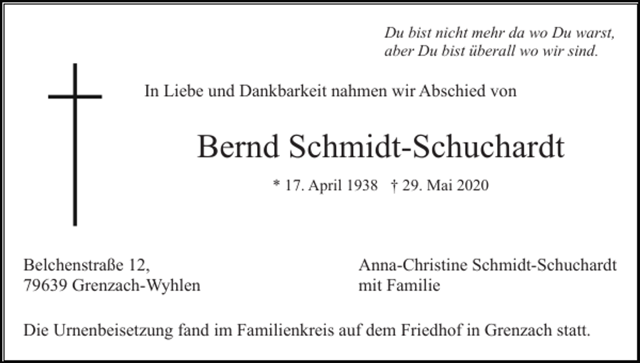<p>Du bist nicht mehr da wo Du warst,<br />aber Du bist überall wo wir sind.</p><p>In Liebe und Dankbarkeit nahmen wir Abschied von</p><p>Bernd Schmidt-Schuchardt<br />* 17. April 1938 † 29. Mai 2020</p><p>Belchenstraße 12,<br />79639 Grenzach-Wyhlen</p><p>Anna-Christine Schmidt-Schuchardt<br />mit Familie</p><p>Die Urnenbeisetzung fand im Familienkreis auf dem Friedhof in Grenzach statt.</p>