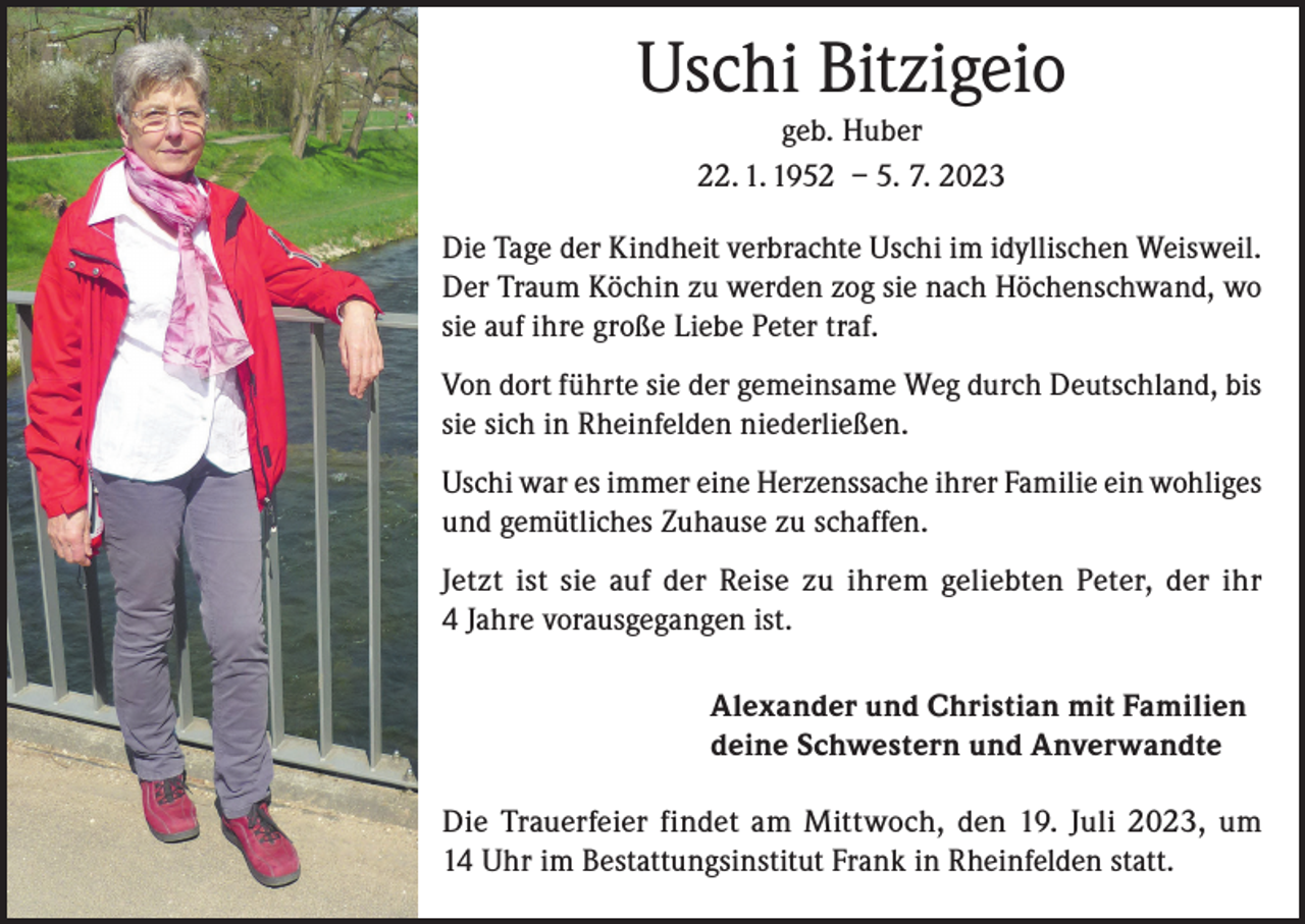 <p>Uschi Bitzigeio<br />geb. Huber<br />22. 1. 1952 – 5. 7. 2023<br />Die Tage der Kindheit verbrachte Uschi im idyllischen Weisweil.<br />Der Traum Köchin zu werden zog sie nach Höchenschwand, wo<br />sie auf ihre große Liebe Peter traf.<br />Von dort führte sie der gemeinsame Weg durch Deutschland, bis<br />sie sich in Rheinfelden niederließen.<br />Uschi war es immer eine Herzenssache ihrer Familie ein wohliges<br />und gemütliches Zuhause zu schaffen.<br />Jetzt ist sie auf der Reise zu ihrem geliebten Peter, der ihr<br />4 Jahre vorausgegangen ist.<br />Alexander und Christian mit Familien<br />deine Schwestern und Anverwandte<br />Die Trauerfeier findet am Mittwoch, den 19. Juli 2023, um<br />14 Uhr im Bestattungsinstitut Frank in Rheinfelden statt.</p>