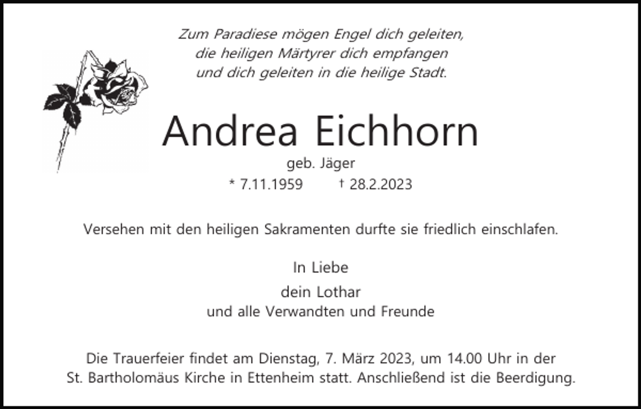 <p>Zum Paradiese mögen Engel dich geleiten,<br />die heiligen Märtyrer dich empfangen<br />und dich geleiten in die heilige Stadt.</p><p>Andrea Eichhorn<br />geb. Jäger<br />* 7.11.1959<br />† 28.2.2023<br />Versehen mit den heiligen Sakramenten durfte sie friedlich einschlafen.</p><p>In Liebe<br />dein Lothar<br />und alle Verwandten und Freunde<br />Die Trauerfeier findet am Dienstag, 7. März 2023, um 14.00 Uhr in der<br />St. Bartholomäus Kirche in Ettenheim statt. Anschließend ist die Beerdigung.</p>