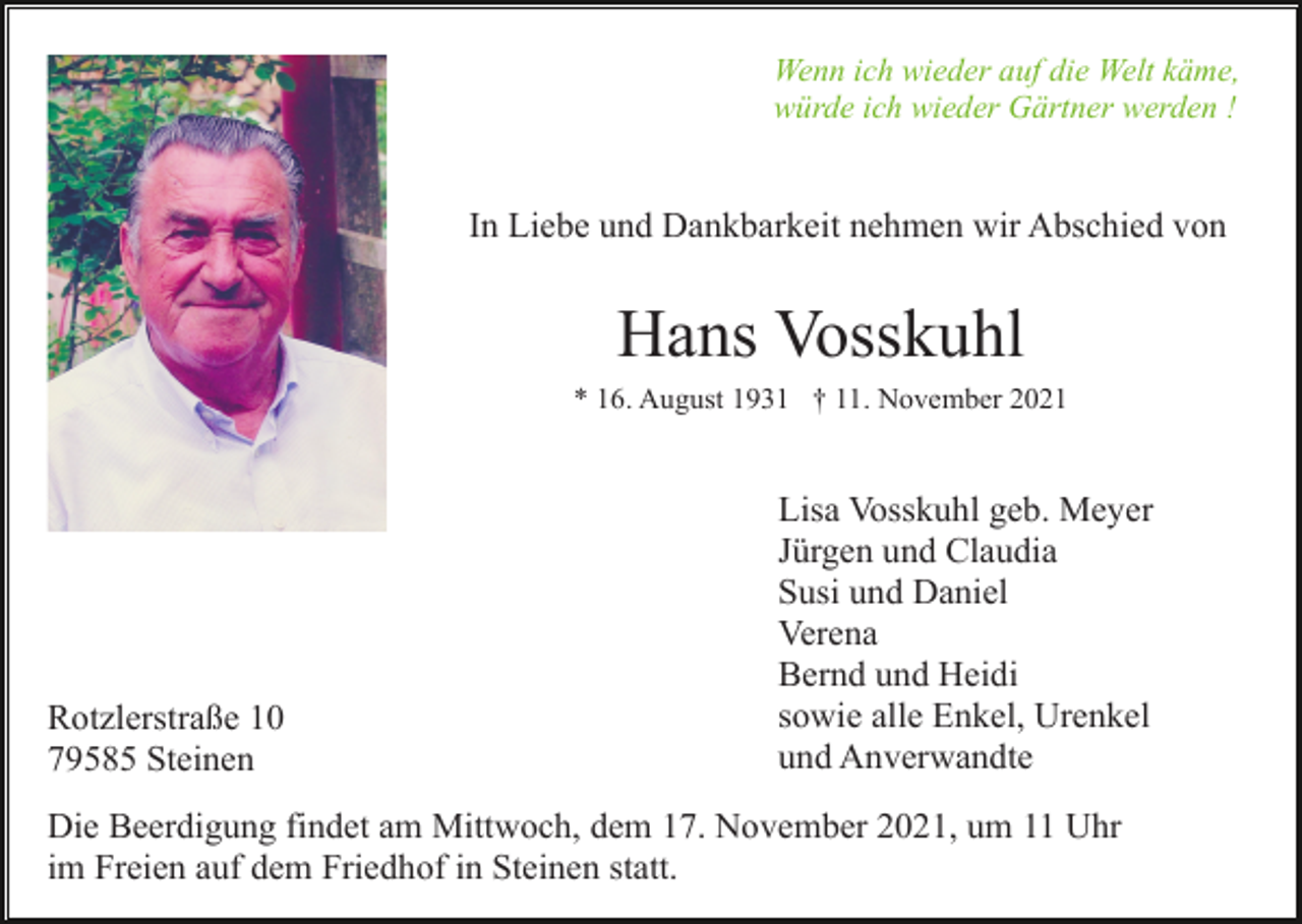 <p>Wenn ich wieder auf die Welt käme,<br />würde ich wieder Gärtner werden !</p><p>In Liebe und Dankbarkeit nehmen wir Abschied von</p><p>Hans Vosskuhl<br />* 16. August 1931 † 11. November 2021</p><p>Rotzlerstraße 10<br />79585 Steinen</p><p>Lisa Vosskuhl geb. Meyer<br />Jürgen und Claudia<br />Susi und Daniel<br />Verena<br />Bernd und Heidi<br />sowie alle Enkel, Urenkel<br />und Anverwandte</p><p>Die Beerdigung findet am Mittwoch, dem 17. November 2021, um 11 Uhr<br />im Freien auf dem Friedhof in Steinen statt.</p>