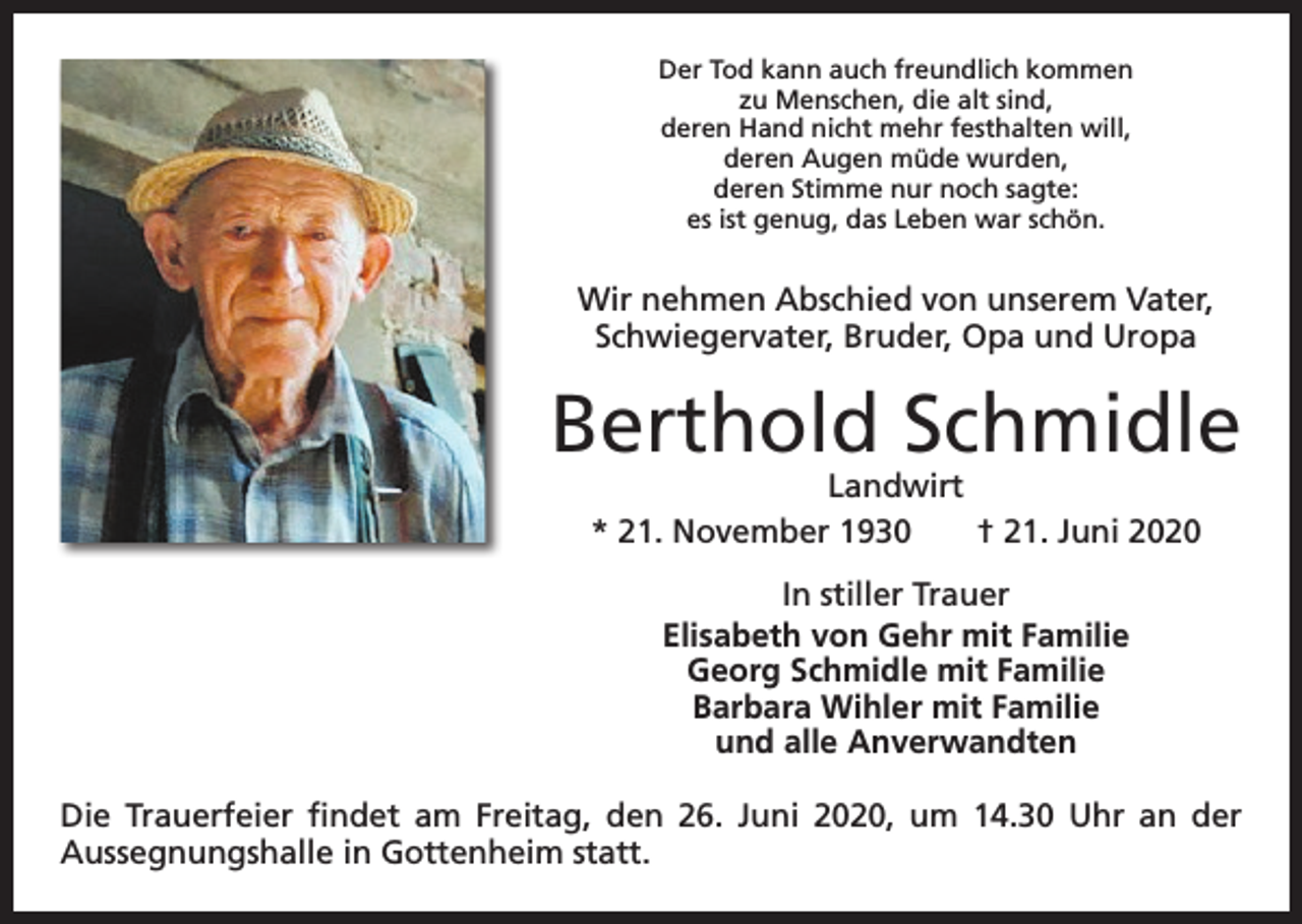 <p>Der Tod kann auch freundlich kommen<br />zu Menschen, die alt sind,<br />deren Hand nicht mehr festhalten will,<br />deren Augen müde wurden,<br />deren Stimme nur noch sagte:<br />es ist genug, das Leben war schön.</p><p>Wir nehmen Abschied von unserem Vater,<br />Schwiegervater, Bruder, Opa und Uropa</p><p>Berthold Schmidle<br />Landwirt<br />* 21. November 1930 † 21. Juni 2020<br />In stiller Trauer<br />Elisabeth von Gehr mit Familie<br />Georg Schmidle mit Familie<br />Barbara Wihler mit Familie<br />und alle Anverwandten<br />Die Trauerfeier findet am Freitag, den 26. Juni 2020, um 14.30 Uhr an der<br />­Aussegnungshalle in Gottenheim statt.</p>
