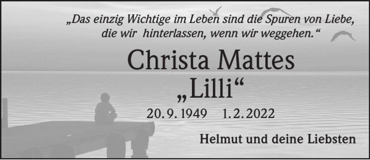 <p>„Das einzig Wichtige im Leben sind die Spuren von Liebe,<br />die wir hinterlassen, wenn wir weggehen.“</p><p>Christa Mattes<br />„Lilli“<br />20. 9. 1949 1. 2. 2022<br />Helmut und deine Liebsten</p>