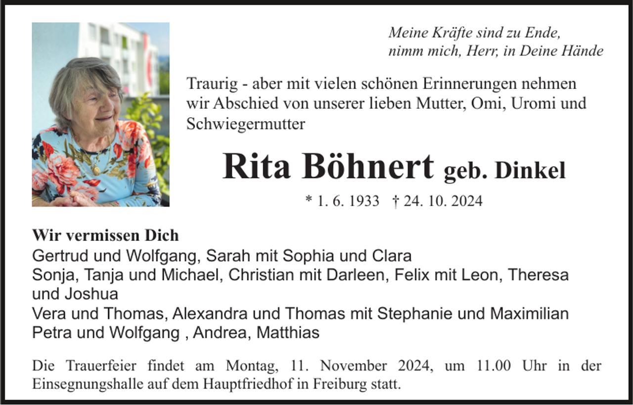 <p>Meine Kräfte sind zu Ende,<br />nimm mich, Herr, in Deine Hände</p><p>Traurig - aber mit vielen schönen Erinnerungen nehmen<br />wir Abschied von unserer lieben Mutter, Omi, Uromi und<br />Schwiegermutter</p><p>Rita Böhnert geb. Dinkel<br />* 1. 6. 1933 † 24. 10. 2024</p><p>Wir vermissen Dich<br />Gertrud und Wolfgang, Sarah mit Sophia und Clara<br />Sonja, Tanja und Michael, Christian mit Darleen, Felix mit Leon, Theresa<br />und Joshua<br />Vera und Thomas, Alexandra und Thomas mit Stephanie und Maximilian<br />Petra und Wolfgang , Andrea, Matthias<br />Die Trauerfeier findet am Montag, 11. November 2024, um 11.00 Uhr in der<br />Einsegnungshalle auf dem Hauptfriedhof in Freiburg statt.</p>