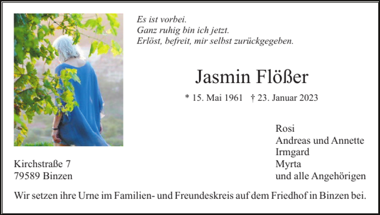 <p>Es ist vorbei.<br />Ganz ruhig bin ich jetzt.<br />Erlöst, befreit, mir selbst zurückgegeben.</p><p>Jasmin Flößer<br />* 15. Mai 1961 † 23. Januar 2023</p><p>Kirchstraße 9589 Binzen</p><p>Rosi<br />Andreas und Annette<br />Irmgard<br />Myrta<br />und alle Angehörigen</p><p>Wir setzen ihre Urne im Familien- und Freundeskreis auf dem Friedhof in Binzen bei.</p>