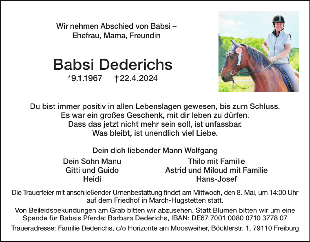 <p>Wir nehmen Abschied von Babsi –<br />Ehefrau, Mama, Freundin</p><p>Babsi Dederichs<br />*9.1.1967</p><p>†22.4.2024</p><p>Du bist immer positiv in allen Lebenslagen gewesen, bis zum Schluss.<br />Es war ein großes Geschenk, mit dir leben zu dürfen.<br />Dass das jetzt nicht mehr sein soll, ist unfassbar.<br />Was bleibt, ist unendlich viel Liebe.<br />Dein dich liebender Mann Wolfgang<br />Dein Sohn Manu<br />Thilo mit Familie<br />Gitti und Guido<br />Astrid und Miloud mit Familie<br />Heidi<br />Hans-Josef<br />Die Trauerfeier mit anschließender Urnenbestattung findet am Mittwoch, den 8. Mai, um 14:00 Uhr<br />auf dem Friedhof in March-Hugstetten statt.<br />Von Beileidsbekundungen am Grab bitten wir abzusehen. Statt Blumen bitten wir um eine<br />Spende für Babsis Pferde: Barbara Dederichs, IBAN: DE6001 008710 3778 07<br />Traueradresse: Familie Dederichs, c/o Horizonte am Moosweiher, Böcklerstr. 1, 79110 Freiburg</p>