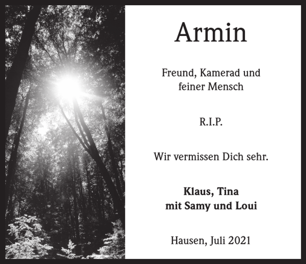 <p>Armin<br />Freund, Kamerad und<br />feiner Mensch<br />R.I.P.<br />Wir vermissen Dich sehr.<br />Klaus, Tina<br />mit Samy und Loui<br />Hausen, Juli 2021</p>