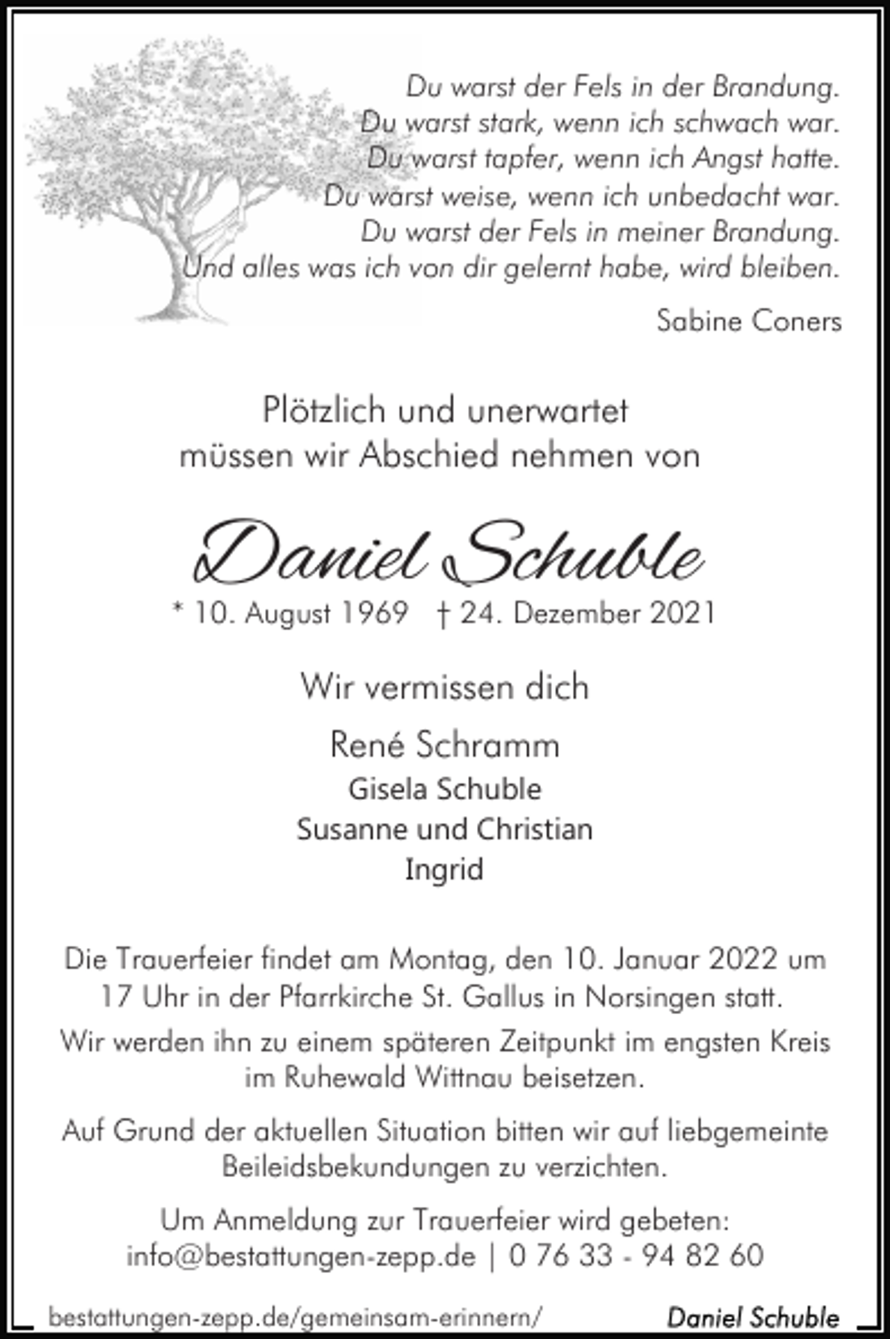 <p>Du warst der Fels in der Brandung.<br />Du warst stark, wenn ich schwach war.<br />Du warst tapfer, wenn ich Angst hatte.<br />Du warst weise, wenn ich unbedacht war.<br />Du warst der Fels in meiner Brandung.<br />Und alles was ich von dir gelernt habe, wird bleiben.<br />Sabine Coners</p><p>Plötzlich und unerwartet<br />müssen wir Abschied nehmen von</p><p>Daniel Schuble</p><p>* 10. August 1969 † 24. Dezember 2021</p><p>Wir vermissen dich<br />René Schramm<br />Gisela Schuble<br />Susanne und Christian<br />Ingrid<br />Die Trauerfeier findet am Montag, den 10. Januar 2022 um<br />17 Uhr in der Pfarrkirche St. Gallus in Norsingen statt.<br />Wir werden ihn zu einem späteren Zeitpunkt im engsten Kreis<br />im Ruhewald Wittnau beisetzen.<br />Auf Grund der aktuellen Situation bitten wir auf liebgemeinte<br />Beileidsbekundungen zu verzichten.<br />Um Anmeldung zur Trauerfeier wird gebeten:<br />info@bestattungen-zepp.de | 0 76 33 - 94 82 60<br />bestattungen-zepp.de/gemeinsam-erinnern/</p>