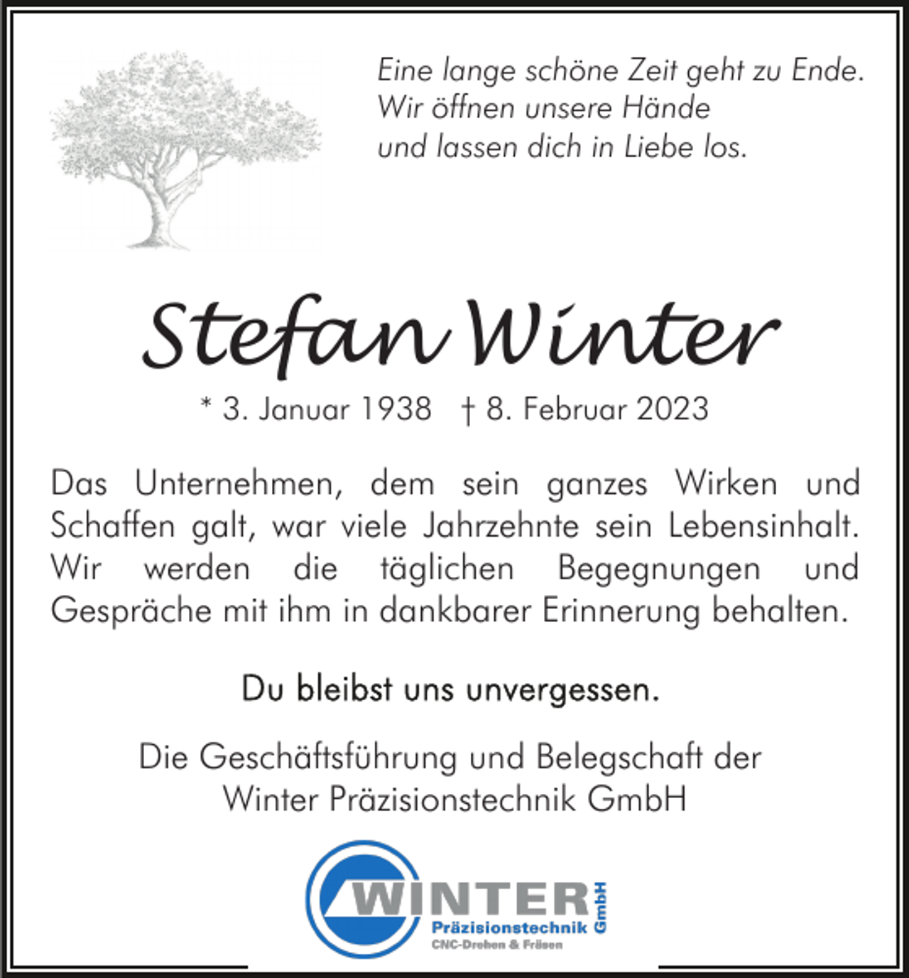 <p>Eine lange schöne Zeit geht zu Ende.<br />Wir öffnen unsere Hände<br />und lassen dich in Liebe los.</p><p>Stefan Winter<br />* 3. Januar 1938 † 8. Februar 2023</p><p>Das Unternehmen, dem sein ganzes Wirken und<br />Schaffen galt, war viele Jahrzehnte sein Lebensinhalt.<br />Wir werden die täglichen Begegnungen und<br />Gespräche mit ihm in dankbarer Erinnerung behalten.</p><p>Die Geschäftsführung und Belegschaft der<br />Winter Präzisionstechnik GmbH</p>