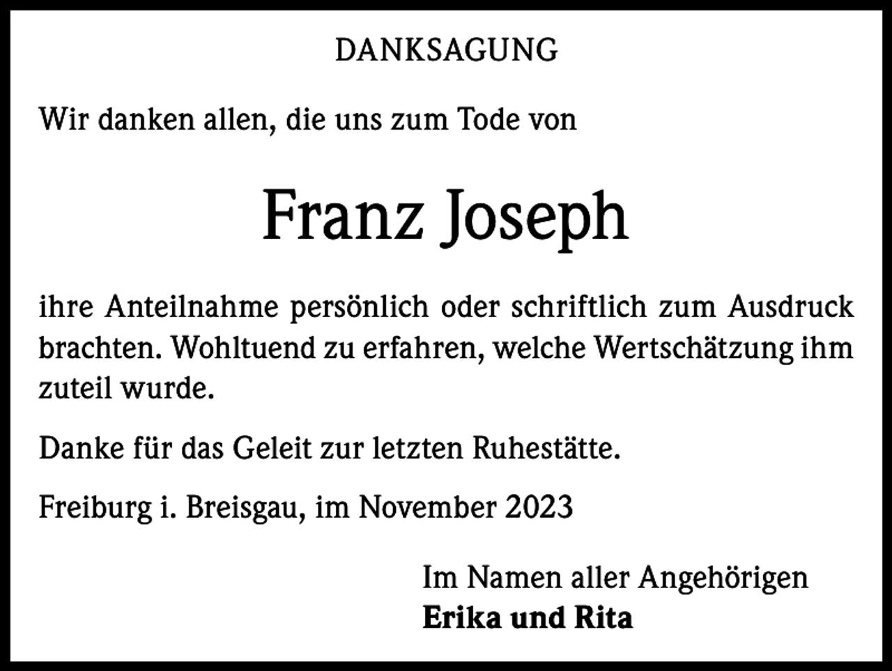 <p>DANKSAGUNG<br />Wir danken allen, die uns zum Tode von</p><p>Franz Joseph<br />ihre Anteilnahme persönlich oder schriftlich zum Ausdruck<br />brachten. Wohltuend zu erfahren, welche Wertschätzung ihm<br />zuteil wurde.<br />Danke für das Geleit zur letzten Ruhestätte.<br />Freiburg i. Breisgau, im November 2023<br />Im Namen aller Angehörigen<br />Erika und Rita</p>