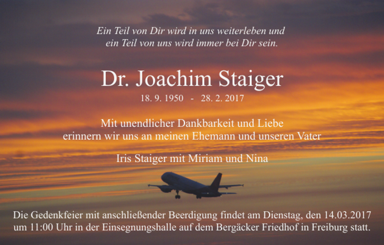 <p>Ein Teil von Dir wird in uns weiterleben und<br />ein Teil von uns wird immer bei Dir sein.</p><p>Dr. Joachim Staiger<br />18. 9. 1950 - 28. 2. 2017</p><p>Mit unendlicher Dankbarkeit und Liebe<br />erinnern wir uns an meinen Ehemann und unseren Vater<br />Iris Staiger mit Miriam und Nina</p><p>Die Gedenkfeier mit anschließender Beerdigung findet am Dienstag, den 14.03.2017<br />um 11:00 Uhr in der Einsegnungshalle auf dem Bergäcker Friedhof in Freiburg statt.</p>
