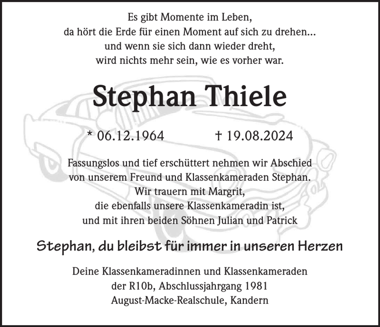<p>Es gibt Momente im Leben,<br />da hört die Erde für einen Moment auf sich zu drehen...<br />und wenn sie sich dann wieder dreht,<br />wird nichts mehr sein, wie es vorher war.</p><p>Stephan Thiele<br />* 06.12.1964</p><p>† 19.08.2024</p><p>Fassungslos und tief erschüttert nehmen wir Abschied<br />von unserem Freund und Klassenkameraden Stephan.<br />Wir trauern mit Margrit,<br />die ebenfalls unsere Klassenkameradin ist,<br />und mit ihren beiden Söhnen Julian und Patrick</p><p>Stephan, du bleibst für immer in unseren Herzen<br />Deine Klassenkameradinnen und Klassenkameraden<br />der R10b, Abschlussjahrgang 1981<br />August-Macke-Realschule, Kandern</p>