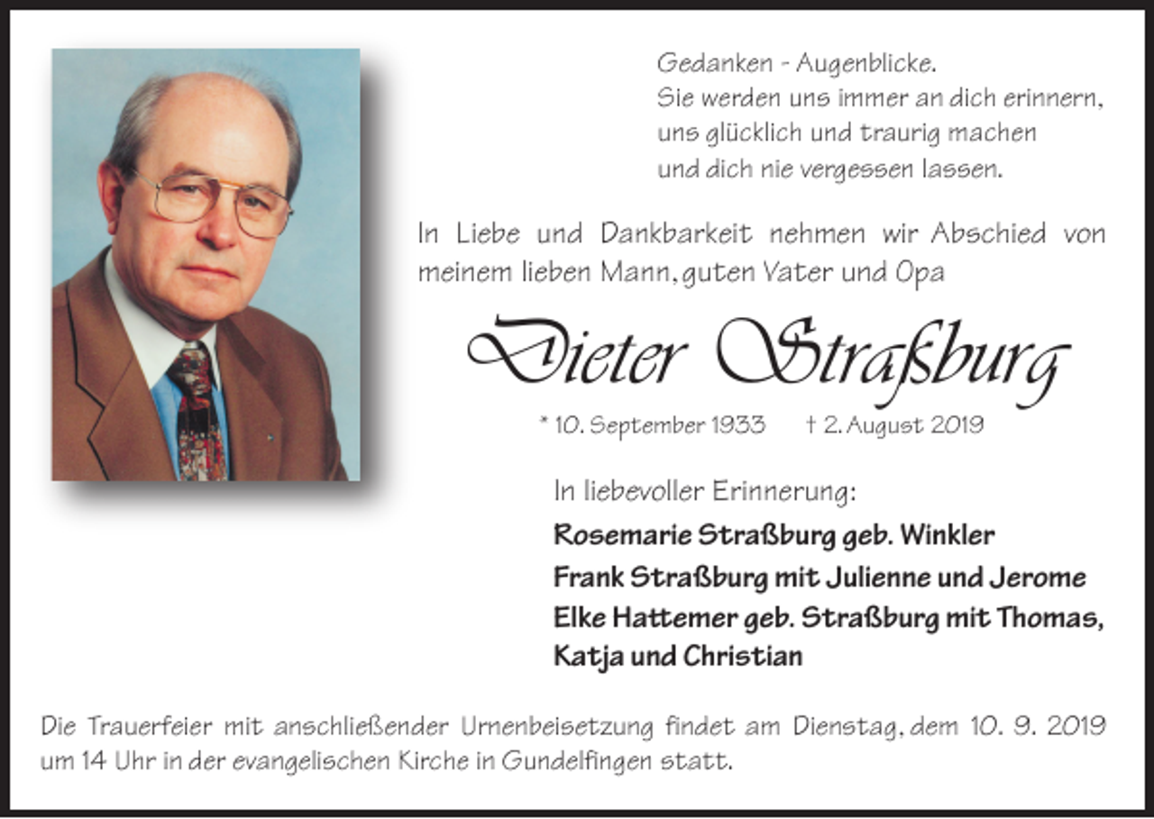<p>Gedanken - Augenblicke.<br />Sie werden uns immer an dich erinnern,<br />uns glücklich und traurig machen<br />und dich nie vergessen lassen.</p><p>In Liebe und Dankbarkeit nehmen wir Abschied von<br />meinem lieben Mann, guten Vater und Opa</p><p>Dieter Straßburg<br />* 10. September 1933</p><p>† 2. August 2019</p><p>In liebevoller Erinnerung:<br />Rosemarie Straßburg geb. Winkler<br />Frank Straßburg mit Julienne und Jerome<br />Elke Hattemer geb. Straßburg mit Thomas,<br />Katja und Christian<br />Die Trauerfeier mit anschließender Urnenbeisetzung findet am Dienstag, dem 10. 9. 2019<br />um 14 Uhr in der evangelischen Kirche in Gundelfingen statt.</p>