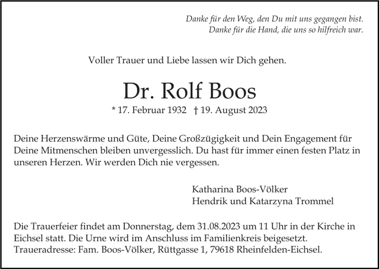 <p>Danke für den Weg, den Du mit uns gegangen bist.<br />Danke für die Hand, die uns so hilfreich war.</p><p>Voller Trauer und Liebe lassen wir Dich gehen.</p><p>Dr. Rolf Boos<br />* 17. Februar 1932 † 19. August 2023<br />Deine Herzenswärme und Güte, Deine Großzügigkeit und Dein Engagement für<br />Deine Mitmenschen bleiben unvergesslich. Du hast für immer einen festen Platz in<br />unseren Herzen. Wir werden Dich nie vergessen.<br />Katharina Boos-Völker<br />Hendrik und Katarzyna Trommel<br />Die Trauerfeier findet am Donnerstag, dem 31.08.2023 um 11 Uhr in der Kirche in<br />Eichsel statt. Die Urne wird im Anschluss im Familienkreis beigesetzt.<br />Traueradresse: Fam. Boos-Völker, Rüttgasse 1, 79618 Rheinfelden-Eichsel.</p>