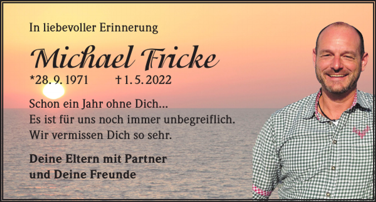 <p>In liebevoller Erinnerung</p><p>Michael Fricke<br />*28. 9. 1971 † 1. 5. 2022</p><p>Schon ein Jahr ohne Dich...<br />Es ist für uns noch immer unbegreiflich.<br />Wir vermissen Dich so sehr.<br />Deine Eltern mit Partner<br />und Deine Freunde</p>