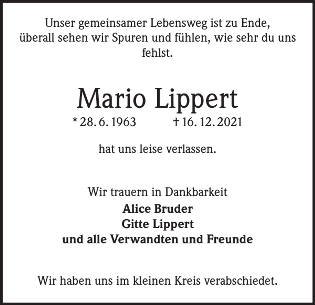 <p>Unser gemeinsamer Lebensweg ist zu Ende,<br />überall sehen wir Spuren und fühlen, wie sehr du uns<br />fehlst.</p><p>Mario Lippert</p><p>* 28. 6. 1963</p><p>† 16. 12. 2021</p><p>hat uns leise verlassen.<br />Wir trauern in Dankbarkeit<br />Alice Bruder<br />Gitte Lippert<br />und alle Verwandten und Freunde<br />Wir haben uns im kleinen Kreis verabschiedet.</p>