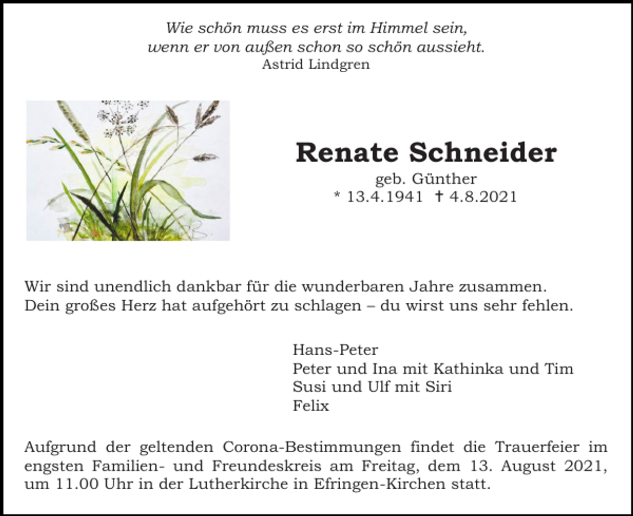 <p>Wie schön muss es erst im Himmel sein,<br />wenn er von außen schon so schön aussieht.<br />Astrid Lindgren</p><p>Renate Schneider<br />geb. Günther<br />* 13.4.1941  4.8.2021</p><p>Wir sind unendlich dankbar für die wunderbaren Jahre zusammen.<br />Dein großes Herz hat aufgehört zu schlagen – du wirst uns sehr fehlen.<br />Hans-Peter<br />Peter und Ina mit Kathinka und Tim<br />Susi und Ulf mit Siri<br />Felix<br />Aufgrund der geltenden Corona-Bestimmungen findet die Trauerfeier im<br />engsten Familien- und Freundeskreis am Freitag, dem 13. August 2021,<br />um 11.00 Uhr in der Lutherkirche in Efringen-Kirchen statt.</p>