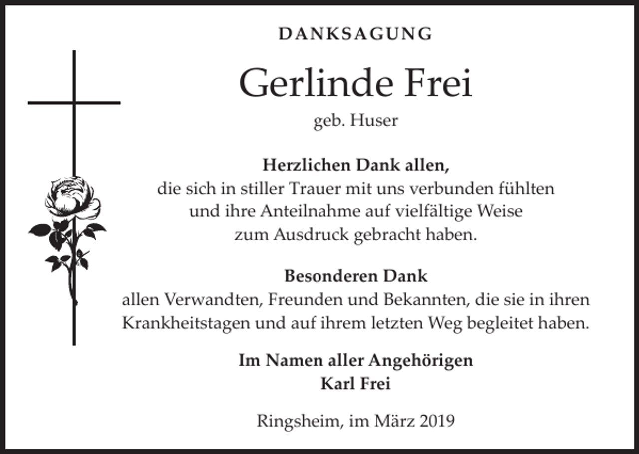<p>DANKSAGUNG</p><p>Gerlinde Frei<br />geb. Huser</p><p>Herzlichen Dank allen,<br />die sich in stiller Trauer mit uns verbunden fühlten<br />und ihre Anteilnahme auf vielfältige Weise<br />zum Ausdruck gebracht haben.<br />Besonderen Dank<br />allen Verwandten, Freunden und Bekannten, die sie in ihren<br />Krankheitstagen und auf ihrem letzten Weg begleitet haben.<br />Im Namen aller Angehörigen<br />Karl Frei<br />Ringsheim, im März 2019</p>