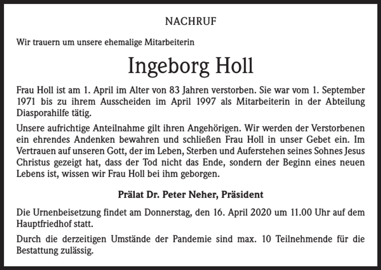 <p>NACHRUF<br />Wir trauern um unsere ehemalige Mitarbeiterin</p><p>Ingeborg Holl<br />Frau Holl ist am 1. April im Alter von 83 Jahren verstorben. Sie war vom 1. September<br />1971 bis zu ihrem Ausscheiden im April 1997 als Mitarbeiterin in der Abteilung<br />Diasporahilfe tätig.<br />Unsere aufrichtige Anteilnahme gilt ihren Angehörigen. Wir werden der Verstorbenen<br />ein ehrendes Andenken bewahren und schließen Frau Holl in unser Gebet ein. Im<br />Vertrauen auf unseren Gott, der im Leben, Sterben und Auferstehen seines Sohnes Jesus<br />Christus gezeigt hat, dass der Tod nicht das Ende, sondern der Beginn eines neuen<br />Lebens ist, wissen wir Frau Holl bei ihm geborgen.<br />Prälat Dr. Peter Neher, Präsident<br />Die Urnenbeisetzung findet am Donnerstag, den 16. April 2020 um 11.00 Uhr auf dem<br />Hauptfriedhof statt.<br />Durch die derzeitigen Umstände der Pandemie sind max. 10 Teilnehmende für die<br />Bestattung zulässig.</p>