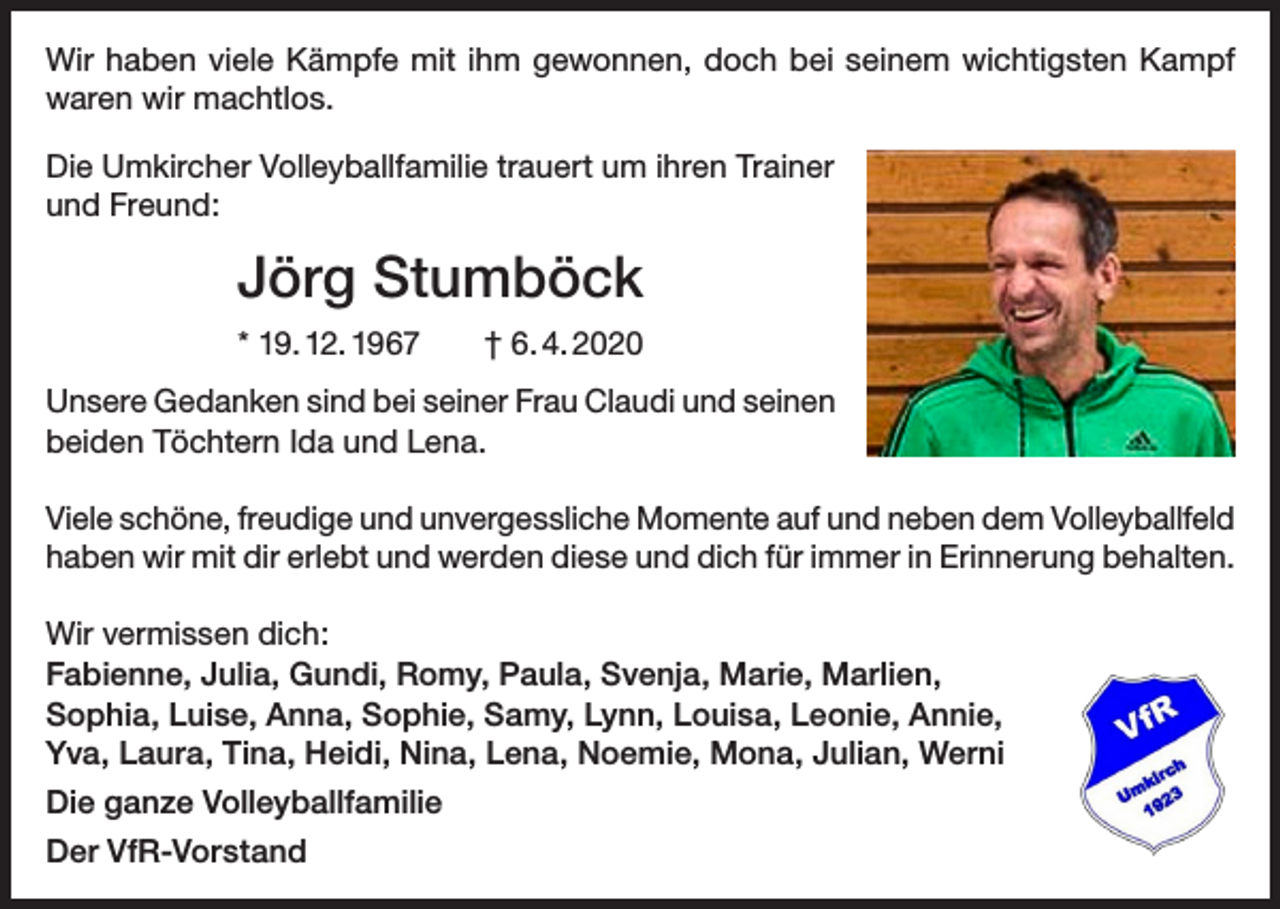 <p>Wir haben viele Kämpfe mit ihm gewonnen, doch bei seinem wichtigsten Kampf<br />waren wir machtlos.<br />Die Umkircher Volleyballfamilie trauert um ihren Trainer<br />und Freund:</p><p>Jörg Stumböck<br />* 19. 12. 1967 † 6. 4. 2020<br />Unsere Gedanken sind bei seiner Frau Claudi und seinen<br />beiden Töchtern Ida und Lena.<br />Viele schöne, freudige und unvergessliche Momente auf und neben dem Volleyballfeld<br />haben wir mit dir erlebt und werden diese und dich für immer in Erinnerung behalten.<br />Wir vermissen dich:<br />Fabienne, Julia, Gundi, Romy, Paula, Svenja, Marie, Marlien,<br />Sophia, Luise, Anna, Sophie, Samy, Lynn, Louisa, Leonie, Annie,<br />Yva, Laura, Tina, Heidi, Nina, Lena, Noemie, Mona, Julian, Werni<br />Die ganze Volleyballfamilie<br />Der VfR-Vorstand</p>