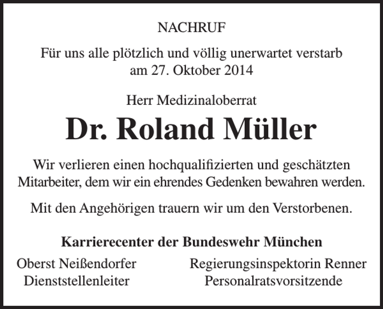 <p>NACHRUF<br />Für uns alle plötzlich und völlig unerwartet verstarb<br />am 27. Oktober 2014<br />Herr Medizinaloberrat</p><p>Dr. Roland Müller<br />Wir verlieren einen hochqualifizierten und geschätzten<br />Mitarbeiter, dem wir ein ehrendes Gedenken bewahren werden.<br />Mit den Angehörigen trauern wir um den Verstorbenen.<br />Karrierecenter der Bundeswehr München<br />Oberst Neißendorfer<br />Regierungsinspektorin Renner<br />Dienststellenleiter<br />Personalratsvorsitzende</p>