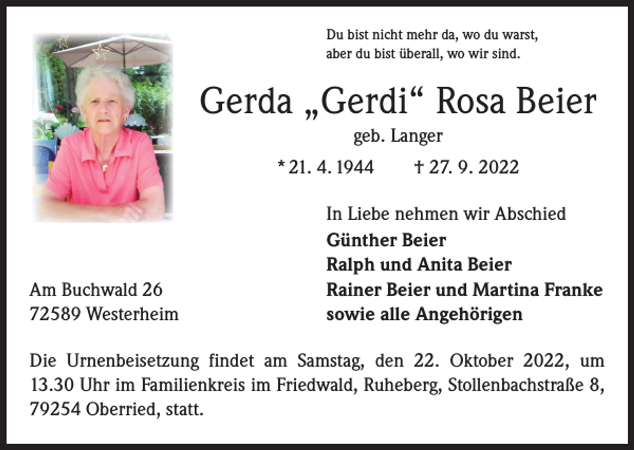 <p>Du bist nicht mehr da, wo du warst,<br />aber du bist überall, wo wir sind.</p><p>Gerda „Gerdi“ Rosa Beier<br />geb. Langer<br />* 21. 4. 1944 † 27. 9. 2022</p><p>Am Buchwald 26<br />72589 Westerheim</p><p>In Liebe nehmen wir Abschied<br />Günther Beier<br />Ralph und Anita Beier<br />Rainer Beier und Martina Franke<br />sowie alle Angehörigen</p><p>Die Urnenbeisetzung findet am Samstag, den 22. Oktober 2022, um<br />13.30 Uhr im Familienkreis im Friedwald, Ruheberg, Stollenbachstraße 8,<br />79254 Oberried, statt.</p>