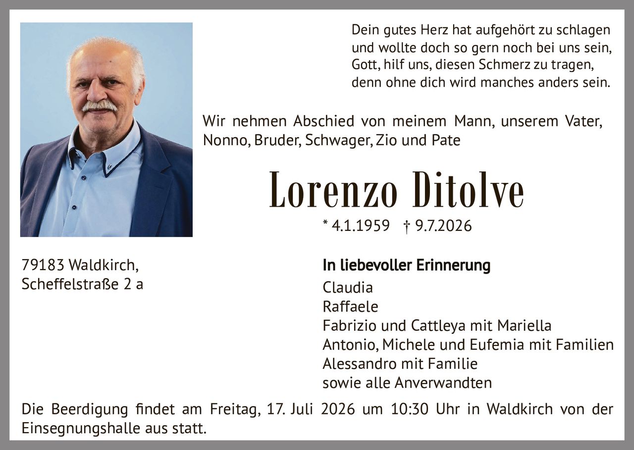 <p>Dein gutes Herz hat aufgehört zu schlagen<br>und wollte doch so gern noch bei uns sein,<br>Gott, hilf uns, diesen Schmerz zu tragen,<br>denn ohne dich wird manches anders sein.</p>

<p>Wir nehmen Abschied von meinem Mann, unserem Vater, Nonno, Bruder, Schwager, Zio und Pate</p>

<p><strong>Lorenzo Ditolve</strong><br>* 4.1.1959 † 9.7.2026</p>

<p><strong>In liebevoller Erinnerung</strong><br>Claudia<br>Raffaele<br>Fabrizio und Cattleya mit Mariella<br>Antonio, Michele und Eufemia mit Familien<br>Alessandro mit Familie<br>sowie alle Anverwandten</p>

<p>Die Beerdigung findet am Freitag, 17. Juli 2026 um 10:30 Uhr in Waldkirch von der Einsegnungshalle aus statt.</p>

<p>79183 Waldkirch,<br>Scheffelstraße 2 a</p>